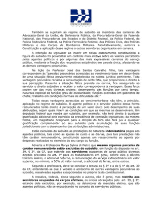 Também se sujeitam ao regime de subsídio os membros das carreiras da
Advocacia-Geral da União, da Defensoria Pública, da Procuradoria-Geral da Fazenda
Nacional, das Procuradorias dos Estados e do Distrito Federal, da Polícia Federal, da
Polícia Rodoviária Federal, da Polícia Ferroviária Federal, das Polícias Civis, das Polícias
Militares e dos Corpos de Bombeiros Militares. Facultativamente, autoriza a
Constituição a aplicação desse regime a outros servidores organizados em carreira.
A intenção do legislador ao inserir em nosso ordenamento constitucional a
figura do subsídio foi possibilitar um controle mais efetivo sobre os valores percebidos
pelos agentes políticos e por algumas das mais expressivas carreiras do serviço
público, mediante a fixação dos respectivos estipêndios em parcela única, afastando-se
as demais vantagens pecuniárias.
Na lição do Professor José dos Santos Carvalho Filho, tais vantagens
correspondem às “parcelas pecuniárias acrescidas ao vencimento-base em decorrência
de uma situação fática previamente estabelecida na norma jurídica pertinente. Toda
vantagem pecuniária reclama a consumação de certo fato, que proporciona o direito à
sua percepção. Presente a situação fática prevista na norma, fica assegurado ao
servidor o direito subjetivo a receber o valor correspondente à vantagem. Esses fatos
podem ser das mais diversas ordens: desempenho das funções por certo tempo;
natureza especial da função; grau de escolaridade; funções exercidas em gabinetes de
chefia; trabalho em condições normais de dificuldade etc.”
Todas essas vantagens acrescidas ao vencimento-base não têm, a princípio,
aplicação no regime de subsídio. O agente político e o servidor público dessa forma
remunerados terão direito à percepção de um valor único pelo desempenho de suas
atribuições, sejam quais forem as condições em que as mesmas se desenvolvam. Um
deputado federal que receba por subsídio, por exemplo, não terá direito à qualquer
gratificação adicional pelo exercício da presidência de comissão legislativas; da mesma
forma, um magistrado designado para a direção do foro não fará jus a qualquer
gratificação complementar ao seu subsídio pela acumulação de suas funções
jurisdicionais com o desempenho das atribuições administrativas.
Estão excluídas do subsídio as prestações de natureza indenizatória pagas aos
agentes públicos, tais como as ajudas de custo e as diárias, pois tais prestações não
têm caráter remuneratório, constituindo apenas um ressarcimento ao agente por
despesas realizadas no exercício do seu cargo ou função.
Adverte a Professora Marya Sylvia di Pietro que mesmo algumas parcelas de
caráter remuneratório estão excluídas do subsídio, em função do disposto no art.
39, § 3°, da CF, que estende aos servidores ocupantes de cargo público diversos
direitos previstos no art. 7º para os trabalhadores em geral, dentre eles o décimo
terceiro salário, o adicional noturno, a remuneração do serviço extraordinário em valor
superior, no mínimo, a 50% do valor normal, o adicional de férias, entre outros.
Segundo a professora, deve-se conciliar a leitura do § 3º e a do § 4° do art. 39
da CF, entendendo-se que é vedado o acréscimo de outras vantagens pecuniárias ao
subsídio, ressalvadas aquelas excepcionadas no próprio texto constitucional.
A ressalva, todavia, ainda segundo a autora, não é geral, mas restrita aos
servidores ocupantes de cargos efetivos, os únicos abrangidos pelo art. 39, § 3º,
estando dela excluídos, por exemplo, os detentores de mandato eletivo, que são
agentes políticos, não se enquadrando no conceito de servidores públicos.
 