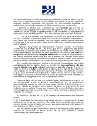em termos absolutos é a prática de atos com finalidade diversa da prescrita na lei,
bem como o estabelecimento de critérios pela lei que não se conformem à qualquer
finalidade legítima, consistindo tão somente em discriminações benéficas ou
prejudiciais a determinadas pessoas, individual ou coletivamente consideradas.
Costuma-se afirmar que o princípio da impessoalidade (ou princípio da
finalidade, nesta acepção) decorre do princípio da legalidade, uma vez que é a lei que
determina o fim da atuação do agente público no uso de determinada competência. O
Professor Bandeira de Mello aprofunda esse entendimento, com a seguinte assertiva:
“O fim da lei é o mesmo que seu espírito e o fim da lei é parte da lei mesma.
Em rigor, o princípio da finalidade não é uma decorrência do princípio da legalidade. É
mais do que isto: é uma inerência dele; está nele contido, pois corresponde à aplicação
da lei tal qual é; ou seja, na conformidade de sua razão de ser, do objetivo em vista da
qual foi editada.”
Aplicação do princípio da impessoalidade enquanto princípio da finalidade
encontra-se, por exemplo, no art. 100 da CF, que impõe o pagamento dos débitos
reconhecidos judicialmente pelo sistema de precatórios, na estrita ordem cronológica
de sua apresentação, ressalvados os casos previstos no dispositivo, vedando-se a
designação de pessoas ou situações específicas nas dotações orçamentárias e
nos créditos adicionais abertos para esse fim. A exigência de concurso público como
requisito indispensável para a investidura de cargo ou emprego público de provimento
efetivo, a vedação do nepotismo, são outros exemplos que podem aqui ser citados.
Com relação à Administração, significa o princípio da impessoalidade que os atos
praticados pelos agentes públicos devem ser considerados como realizados não pelo
próprio agente, mas pela entidade ou órgão o qual ele integra. É sempre o
órgão ou entidade o autor do ato, jamais o agente, que ao agir no desempenho de
suas funções o faz em nome deles. Como pondera o Professor Vicente Paulo, “observa-
se que o outro desdobramento do princípio da impessoalidade tem por escopo proibir a
vinculação de atividades da Administração à pessoa dos administradores, evitando que
estes utilizem a propaganda oficial para sua promoção pessoal”.
Entenda-se bem: não se veda que o agente público identifique-se ao praticar um
ato administrativo, e não se afasta a possibilidade de ser ele pessoalmente
responsabilizado quando por dolo ou culpa causar prejuízo à Administraçao ou a
terceiros. Apenas se considera que o agente, ao atuar no desempenho de suas
atribuições, tem a autoria de seus atos imputada não a ele, individualmente, mas à
Administração, probindo-se, a partir disto, que o agente promova-se pessoalmente às
custas do ato praticado.
A Constituição, em seu art. 37, § 1º, consagra tal entendimento nos seguintes
termos:
“§ 1º A publicidade dos atos, programas, obras, serviços e campanhas dos órgãos
públicos deverá ter caráter educativo, informativo ou de orientação social, dela não
podendo constar nomes, símbolos ou imagens que caracterizem promoção pessoal de
autoridades ou servidores públicos”.
Uma obra promovida pela Administração estadual, por exemplo, jamais poderá ser
atribuída ao Governador do Estado Fulano de Tal, mas somente à própria
Administração, em termos genéricos.
 