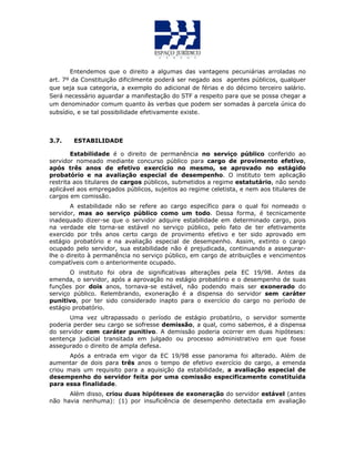 Entendemos que o direito a algumas das vantagens pecuniárias arroladas no
art. 7º da Constituição dificilmente poderá ser negado aos agentes públicos, qualquer
que seja sua categoria, a exemplo do adicional de férias e do décimo terceiro salário.
Será necessário aguardar a manifestação do STF a respeito para que se possa chegar a
um denominador comum quanto às verbas que podem ser somadas à parcela única do
subsídio, e se tal possibilidade efetivamente existe.
3.7. ESTABILIDADE
Estabilidade é o direito de permanência no serviço público conferido ao
servidor nomeado mediante concurso público para cargo de provimento efetivo,
após três anos de efetivo exercício no mesmo, se aprovado no estágido
probatório e na avaliação especial de desempenho. O instituto tem aplicação
restrita aos titulares de cargos públicos, submetidos a regime estatutário, não sendo
aplicável aos empregados públicos, sujeitos ao regime celetista, e nem aos titulares de
cargos em comissão.
A estabilidade não se refere ao cargo específico para o qual foi nomeado o
servidor, mas ao serviço público como um todo. Dessa forma, é tecnicamente
inadequado dizer-se que o servidor adquire estabilidade em determinado cargo, pois
na verdade ele torna-se estável no serviço público, pelo fato de ter efetivamente
exercido por três anos certo cargo de provimento efetivo e ter sido aprovado em
estágio probatório e na avaliação especial de desempenho. Assim, extinto o cargo
ocupado pelo servidor, sua estabilidade não é prejudicada, continuando a assegurar-
lhe o direito à permanência no serviço público, em cargo de atribuições e vencimentos
compatíveis com o anteriormente ocupado.
O instituto foi obra de significativas alterações pela EC 19/98. Antes da
emenda, o servidor, após a aprovação no estágio probatório e o desempenho de suas
funções por dois anos, tornava-se estável, não podendo mais ser exonerado do
serviço público. Relembrando, exoneração é a dispensa do servidor sem caráter
punitivo, por ter sido considerado inapto para o exercício do cargo no período de
estágio probatório.
Uma vez ultrapassado o período de estágio probatório, o servidor somente
poderia perder seu cargo se sofresse demissão, a qual, como sabemos, é a dispensa
do servidor com caráter punitivo. A demissão poderia ocorrer em duas hipóteses:
sentença judicial transitada em julgado ou processo administrativo em que fosse
assegurado o direito de ampla defesa.
Após a entrada em vigor da EC 19/98 esse panorama foi alterado. Além de
aumentar de dois para três anos o tempo de efetivo exercício do cargo, a emenda
criou mais um requisito para a aquisição da estabilidade, a avaliação especial de
desempenho do servidor feita por uma comissão especificamente constituída
para essa finalidade.
Além disso, criou duas hipóteses de exoneração do servidor estável (antes
não havia nenhuma): (1) por insuficiência de desempenho detectada em avaliação
 