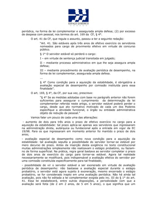 periódica, na forma de lei complementar e assegurada ampla defesa; (2) por excesso
de despesa com pessoal, nos termos do art. 169 da CF, § 4°.
O art. 41 da CF, que regula o assunto, passou a ter a seguinte redação:
“Art. 41. São estáveis após três anos de efetivo exercício os servidores
nomeados para cargo de provimento efetivo em virtude de concurso
público.
§ 1° O servidor estável só perderá o cargo:
I – em virtude de sentença judicial transitada em julgado;
II – mediante processo administrativo em que lhe seja assegura ampla
defesa;
III – mediante procedimento de avaliação periódica de desempenho, na
forma de lei complementar, assegurada ampla defesa.
...
§ 4° Como condição para a aquisição da estabilidade, é obrigatória a
avaliação especial de desempenho por comissão instituída para essa
finalidade”.
O art. 169, § 4°, da CF, por sua vez, prescreve:
“§ 4° Se as medidas adotadas com base no parágrafo anterior não forem
suficientes para assegurar o cumprimento da determinação da lei
complementar referida neste artigo, o servidor estável poderá perder o
cargo, desde que ato normativo motivado de cada um dos Poderes
especifique a atividade funcional, o órgão ou entidade administrativa
objeto de redução de pessoal.”
Vamos falar um pouco de cada uma das alterações:
- aumento de dois para três anos o prazo de efetivo exercício no cargo para a
aquisição da estabilidade: tal prazo aplica-se apenas aos servidores que ingressaram
na administração direta, autárquica ou fundacional após a entrada em vigor da EC
19/98. Para os que ingressaram em momento anterior foi mantido o prazo de dois
anos;
- avaliação especial de desempenho como nova condição para a aquisição da
estabilidade: tal avaliação sepulta a possibilidade do servidor tornar-se estável por
mero decurso de prazo. Antes da inserção desta exigência no texto constitucional
muitas administrações simplesmente não realizavam o estágio probatório, ou faziam-
no de forma superficial. Na prática, regra geral bastava ao servidor completar o prazo
de dois anos de exercício do cargo para tornar-se estável. Agora tal realidade
necessariamente se modificará, pois indispensável a avaliação efetiva do servidor por
uma comissão constituída especificamente para tal finalidade;
- possibilidade de vir o servidor estável a ser exonerado em virtude de avaliação
periódica de desempenho: não bastasse a avaliação especial durante o estágio
probatório, o servidor está agora sujeito à exoneração, mesmo encerrado o estágio
probatório, se for considerado inapto em uma avaliação periódica. Não há ainda tal
avaliação, pois não foi editada a lei complementar exigida pelo inc. III do § 1° do art.
41. Essa lei estabelecerá, entre outras disposições, a periodicidade com que a
avaliação será feita (de 2 em 2 anos, de 5 em 5 anos), o que significa que um
 