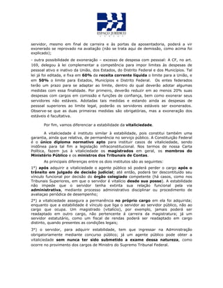 servidor, mesmo em final de carreira e às portas da aposentadoria, poderá a vir
exonerado se reprovado na avaliação (não se trata aqui de demissão, como acima foi
explicado);
- outra possibilidade de exoneração – excesso de despesa com pessoal: A CF, no art.
169, delegou à lei complementar a competência para impor limites às despesas de
pessoal ativo e inativo da União, dos Estados, do Distrito Federal e dos Municípios. Tal
lei já foi editada, e fixa em 60% da receita corrente líquida o limite para a União, e
em 50% o limite para Estados, Municípios e Distrito Federal. Os entes federados
terão um prazo para se adaptar ao limite, dentro do qual deverão adotar algumas
medidas com essa finalidade. Por primeiro, deverão reduzir em ao menos 20% suas
despesas com cargos em comissão e funções de confiança, bem como exonerar seus
servidores não estáveis. Adotadas tais medidas e estando ainda as despesas de
pessoal superiores ao limite legal, poderão os servidores estáveis ser exonerados.
Observe-se que as duas primeiras medidas são obrigatórias, mas a exoneração dos
estáveis é facultativa.
Por fim, vamos diferenciar a estabilidade da vitaliciedade.
A vitaliciedade é instituto similar à estabilidade, pois constitui também uma
garantia, ainda que relativa, de permanência no serviço público. A Constituição Federal
é o único diploma normativo apto para instituir casos de vitaliciedade, sendo
inidônea para tal fim a legislação infraconstitucional. Nos termos de nossa Carta
Política, fazem jus à vitaliciedade os magistrados em geral, os membros do
Ministério Público e os ministros dos Tribunais de Contas.
As principais diferenças entre os dois institutos são as seguintes:
1°) após adquirir a vitaliciedade o agente público só poderá perder o cargo após o
trânsito em julgado de decisão judicial; até então, poderá ter descontituído seu
vínculo funcional por decisão do órgão colegiado competente (há casos, como nos
Tribunais Superiores, em que o servidor é vitalício desde sua posse). A estabilidade
não impede que o servidor tenha extinta sua relação funcional pela via
administrativa, mediante processo administrativo disciplinar ou procedimento de
avaliaçao periódica de desempenho;
2°) a vitaliciedade assegura a permanência no próprio cargo em ela foi adquirida;
enquanto que a estabilidade é vínculo que liga o servidor ao servidor público, não ao
cargo que ocupa. Um magistrado (vitalício), por exemplo, jamais poderá ser
readaptado em outro cargo, não pertencente á carreira da magistratura; já um
servidor estatutário, como um fiscal de rendas poderá ser readaptado em cargo
distinto, quando presentes as condições legais;
3°) o servidor, para adquirir estabilidade, tem que ingressar na Administração
obrigatoriamente mediante concurso público; já um agente público pode obter a
vitaliciedade sem nunca ter sido submetido a exame dessa natureza, como
ocorre no provimento dos cargos de Ministro do Supremo Tribunal Federal.
 