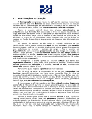 3.7. REINTEGRAÇÃO E RECONDUÇÃO
A Reintegração vem prevista no art. 41, § 2º, da CF, e consiste no retorno do
servidor estável que fora demitido ao cargo anteriormente ocupado ou naquele
resultante de sua transformação, em decorrência da invalidação de sua demissão por
decisão administrativa ou judicial, com ressarcimento de todas as vantagens.
Assim, o servidor, estável, tendo sido anulada administrativa ou
judicialmente sua demissão, tem assegurado o direito de ocupar novamente seu
cargo, bem como de receber todas as vantagens que não lhe foram pagas durante o
período de afastamento ilegal. Aqui se incluem os vencimentos, as gratificações, os
adicionais, as promoções por antiguidade, enfim, qualquer valor que ele deveria ter
recebido em função do exercício de seu cargo se não houvesse sido dele ilegalmente
demitido.
No retorno do servidor ao seu cargo ou naquele resultante de sua
transformação, pode o mesmo encontrar-se vago, ter sido extinto ou estar provido.
No primeiro caso - vacância -, o servidor simplesmente retorna ao exercício regular de
suas atribuições; no segundo - extinção do cargo -, fica o servidor em
disponibilidade, com proventos proporcionais ao seu tempo de serviço; no
terceiro - cargo provido -, o servidor também retorna ao seu cargo, sendo seu
anterior ocupante, se estável, reconduzido ao seu cargo de origem, sem qualquer
indenização, aproveitado em outro ou posto em disponibilidade (se não for estável
será simplesmente exonerado).
A reintegração é direito apenas do servidor estável que tenha sido
ilegalmente demitido. A partir disso, duas questões se impõem: o servidor não-
estável indevidamente demitido e o servidor, estável ou não, irregularmente
exonerado, teriam o mesmo direito?
Acreditamos que a resposta é positiva nas duas hipóteses.
Não há como se negar a possibilidade de em servidor não-estável ser
demitido, exemplificativamente, com base numa imputação falsa de crime de
corrupção. Provada administrativa ou judicialmente a não-ocorrência do fato ou a não-
autoria do servidor, não há dúvidas quanto ao seu direito de retorno ao serviço
público, com ressarcimento de todas suas vantagens. Apenas tal retorno, por falta de
previsão legal, não será denominado reintegração.
O mesmo pode-se afirmar quanto ao servidor, estável ou não, ilegamente
exonerado. O não-estável, durante seu estágio probatório, pode ser exonerado sob
uma falsa alegação de incompatibilidade com as atribuições do cargo. Comprovado que
tal fato na realidade não correspondia à verdade, uma vez que o servidor cumpria a
contento as atribuições a que estava obrigado, tem ele o direito a retornar ao serviço
público, mais uma vez com ressarcimento de todas as vantagens. Esse fenômeno
também não é denominado reintegração.
Por fim, o mesmo pode ocorrer com o servidor estável, o qual, a partir da
Emenda Constitucional 19/98, pode ser exonerado mediante procedimento de
avaliação periódica de desempenho. Se verificado que não foi propiciado ao servidor
oportunidade de defesa, como determina a norma que rege a hipótese (CF, art. 41,
III), é de se ter por nula sua exoneração com fundamente em desempenho
insuficiente. Nesse caso, de forma idêntica aos anteriores, o servidor retorna ao
 