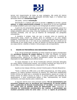 serviço com ressarcimento de todas as suas vantagens, não sendo tal retorno
chamado de reintegração, pois esta pressupõe demissão ilegal, e a hipótese aqui
apreciada refere-se à exoneração ilegal.
Isto posto, vamos à recondução.
Recondução é o instituto pelo qual se permite o retorno do servidor, quando
estável, ao cargo anteriormente ocupado, em decorrência (1) de sua inabilitação
em estágio probatório para outro cargo ou (2) reintegração do anterior ocupante.
A partir de uma compreensão adequada do instituto da estabilidade, pouco há a
ser acrescentado quanto à recondução do servidor em função de inabilitação em
estágio probatório para outro cargo, única das hipóteses de recondução que será nesse
momento analisada, uma vez que já tratamos da reintegração nos parágrafos
antecedentes.
A disciplina é simples: toda vez que o servidor entra no exercício de
determinado cargo, mesmo se estável, deve se submeter a um novo estágio
probatório. Ocasionalmente, poderá o servidor vir a ser considerado inapto nesse novo
estágio. Em ocorrendo isto, e em vista da sua estabilidade, tem ele o direito de ser
reconduzido ao seu antigo cargo, ou seja, de retornar ao exercício das atribuições de
seu cargo anterior, voltando a receber a remuneração a ele correspondente.
4. REGIME DE PREVIDÊNCIA DOS SERVIDORES PÚBLICOS
O art. 40 da Constituição estabelece as linhas mestras do regime previdenciário
dos servidores titulares de cargos efetivos da União, dos Estados, do Distrito
Federal e dos Municípios, incluídas suas respectivas autarquias e fundações.
Subsidiariamente, aplicam-se ao regime previdenciário próprio dos servidores as
disposições do regime geral da previdência social.
As regras dispostas no art. 40 da Constituição sofreram profundas alterações
em nossa história constitucional recente, num primeiro momento por força da EC nº
20, de 1998, e mais recentemente em virtude da EC nº 41, de 2003.
Quanto ao teor dessas reformas, ensinam Vicente paulo e Marcelo Alexandrino:
“Tanto a reforma de 1998 como a de 2003 propuseram-se, em linhas gerais,
assegurar um relativo equilíbrio financeiro ao sistema. Em 1998 foram estabelecidos
limites mínimos de idade para a concessão de aposentadoria, passou-se a exigir um
tempo mínimo de efetivo serviço no cargo e no serviço público para obtenção da
aposentadoria, o texto constitucional passou a falar, expressamente, em caráter
contributivo, com base atuarial, para o sistema etc.
A segunda reforma teve como principais pontos: fim da aposentadoria com
proventos integrais para os servidores que ingressarem no serviço público
após a publicação da Emenda Constitucional nº 41/2003; estabelecimento de
um redutor para as pensões acima de determinado valor; instituição da
cobrança de contribuição previdenciária dos inativos e pensionistas que
recebam proventos acima de certo valor; previsão de regime de previdência
 