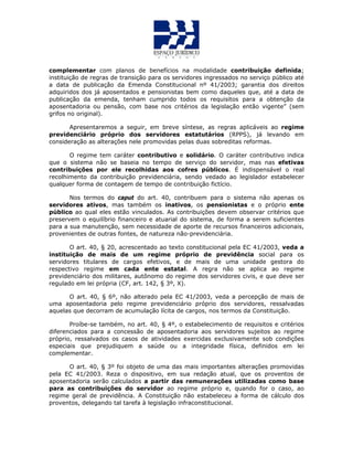 complementar com planos de benefícios na modalidade contribuição definida;
instituição de regras de transição para os servidores ingressados no serviço público até
a data de publicação da Emenda Constitucional nº 41/2003; garantia dos direitos
adquiridos dos já aposentados e pensionistas bem como daqueles que, até a data de
publicação da emenda, tenham cumprido todos os requisitos para a obtenção da
aposentadoria ou pensão, com base nos critérios da legislação então vigente” (sem
grifos no original).
Apresentaremos a seguir, em breve síntese, as regras aplicáveis ao regime
previdenciário próprio dos servidores estatutários (RPPS), já levando em
consideração as alterações nele promovidas pelas duas sobreditas reformas.
O regime tem caráter contributivo e solidário. O caráter contributivo indica
que o sistema não se baseia no tempo de serviço do servidor, mas nas efetivas
contribuições por ele recolhidas aos cofres públicos. É indispensável o real
recolhimento da contribuição previdenciária, sendo vedado ao legislador estabelecer
qualquer forma de contagem de tempo de contribuição fictício.
Nos termos do caput do art. 40, contribuem para o sistema não apenas os
servidores ativos, mas também os inativos, os pensionistas e o próprio ente
público ao qual eles estão vinculados. As contribuições devem observar critérios que
preservem o equilíbrio financeiro e atuarial do sistema, de forma a serem suficientes
para a sua manutenção, sem necessidade de aporte de recursos financeiros adicionais,
provenientes de outras fontes, de natureza não-previdenciária.
O art. 40, § 20, acrescentado ao texto constitucional pela EC 41/2003, veda a
instituição de mais de um regime próprio de previdência social para os
servidores titulares de cargos efetivos, e de mais de uma unidade gestora do
respectivo regime em cada ente estatal. A regra não se aplica ao regime
previdenciário dos militares, autônomo do regime dos servidores civis, e que deve ser
regulado em lei própria (CF, art. 142, § 3º, X).
O art. 40, § 6º, não alterado pela EC 41/2003, veda a percepção de mais de
uma aposentadoria pelo regime previdenciário próprio dos servidores, ressalvadas
aquelas que decorram de acumulação lícita de cargos, nos termos da Constituição.
Proíbe-se também, no art. 40, § 4º, o estabelecimento de requisitos e critérios
diferenciados para a concessão de aposentadoria aos servidores sujeitos ao regime
próprio, ressalvados os casos de atividades exercidas exclusivamente sob condições
especiais que prejudiquem a saúde ou a integridade física, definidos em lei
complementar.
O art. 40, § 3º foi objeto de uma das mais importantes alterações promovidas
pela EC 41/2003. Reza o dispositivo, em sua redação atual, que os proventos de
aposentadoria serão calculados a partir das remunerações utilizadas como base
para as contribuições do servidor ao regime próprio e, quando for o caso, ao
regime geral de previdência. A Constituição não estabeleceu a forma de cálculo dos
proventos, delegando tal tarefa à legislação infraconstitucional.
 