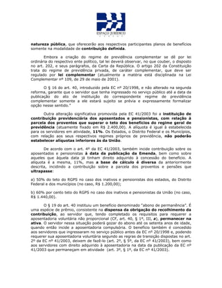 natureza pública, que oferecerão aos respectivos participantes planos de benefícios
somente na modalidade de contribuição definida.
Embora a criação do regime de previdência complementar se dê por lei
ordinária do respectivo ente político, tal lei deverá observar, no que couber, o disposto
no art. 202, e seus parágrafos, da Carta da República. O artigo 202 da Constituição
trata do regime de previdência privada, de caráter complementar, que deve ser
regulado por lei complementar (atualmente a matéria está disciplinada na Lei
Complementar nº 109, de 29 de maio de 2001).
O § 16 do art. 40, introduzido pela EC nº 20/1998, e não alterado na segunda
reforma, garante que o servidor que tenha ingressado no serviço público até a data da
publicação do ato de instituição do correspondente regime de previdência
complementar somente a ele estará sujeito se prévia e expressamente formalizar
opção nesse sentido.”
Outra alteração significativa promovida pela EC 41/2003 foi a instituição de
contribuição previdenciária dos aposentados e pensionistas, com relação à
parcela dos proventos que superar o teto dos benefícios do regime geral de
previdência (atuamente fixado em R$ 2.400,00). A alíquota é igual à estabelecida
para os servidores em atividade, 11%. Os Estados, o Distrito Federal e os Municípios,
com relação aos seus respectivos regimes próprios de previdência, não poderão
estabelecer alíquotas inferiores às da União.
De acordo com o art. 4º da EC 41/2003, também incide contribuição sobre os
aposentados e pensionistas à data da publicação da Emenda, bem como sobre
aqueles que àquela data já tinham direito adquirido à concessão do benefício. A
alíquota é a mesma, 11%, mas a base de cálculo é diversa da anteriormente
descrita, incidindo a contribuição sobre a parcela dos proventos e pensões que
ultrapasse:
a) 50% do teto do RGPS no caso dos inativos e pensionistas dos estados, do Distrito
Federal e dos municípios (no caso, R$ 1.200,00);
b) 60% por cento teto do RGPS no caso dos inativos e pensionistas da União (no caso,
R$ 1.440,00).
O § 19 do art. 40 instituiu um benefício denominado “abono de permanência”. É
uma espécie de prêmio, consistente na dispensa da obrigação do recolhimento da
contribuição, ao servidor que, tendo completado os requisitos para requerer a
aposentadoria voluntária não proporcional (CF, art. 40, § 1º, III, a), permanecer na
ativa. O servidor nessa situação poderá gozar do abono até os setenta anos de idade,
quando então incide a aposentadoria compulsória. O benefício também é concedido
aos servidores que ingressaram no serviço público antes da EC nº 20/1998 e, podendo
requerer sua aposentadoria voluntária segundo as regras de transição dispostas no art.
2º da EC nº 41/2003, deixem de fazê-lo (art. 2º, § 5º, da EC nº 41/2003), bem como
aos servidores com direito adquirido à aposentadoria na data da publicação da EC nº
41/2003 que permaneçam em atividade (art. 3º, § 1º, da EC nº 41/2003).
 
