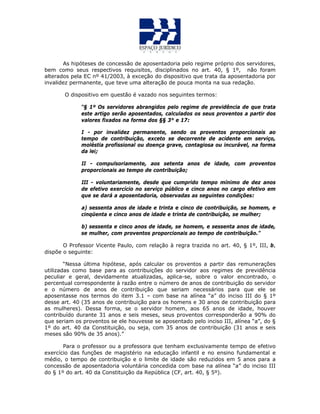 As hipóteses de concessão de aposentadoria pelo regime próprio dos servidores,
bem como seus respectivos requisitos, disciplinados no art. 40, § 1º, não foram
alterados pela EC nº 41/2003, à exceção do dispositivo que trata da aposentadoria por
invalidez permanente, que teve uma alteração de pouca monta na sua redação.
O dispositivo em questão é vazado nos seguintes termos:
“§ 1º Os servidores abrangidos pelo regime de previdência de que trata
este artigo serão aposentados, calculados os seus proventos a partir dos
valores fixados na forma dos §§ 3° e 17:
I - por invalidez permanente, sendo os proventos proporcionais ao
tempo de contribuição, exceto se decorrente de acidente em serviço,
moléstia profissional ou doença grave, contagiosa ou incurável, na forma
da lei;
II - compulsoriamente, aos setenta anos de idade, com proventos
proporcionais ao tempo de contribuição;
III - voluntariamente, desde que cumprido tempo mínimo de dez anos
de efetivo exercício no serviço público e cinco anos no cargo efetivo em
que se dará a aposentadoria, observadas as seguintes condições:
a) sessenta anos de idade e trinta e cinco de contribuição, se homem, e
cinqüenta e cinco anos de idade e trinta de contribuição, se mulher;
b) sessenta e cinco anos de idade, se homem, e sessenta anos de idade,
se mulher, com proventos proporcionais ao tempo de contribuição.”
O Professor Vicente Paulo, com relação à regra trazida no art. 40, § 1º, III, b,
dispõe o seguinte:
“Nessa última hipótese, após calcular os proventos a partir das remunerações
utilizadas como base para as contribuições do servidor aos regimes de previdência
peculiar e geral, devidamente atualizadas, aplica-se, sobre o valor encontrado, o
percentual correspondente à razão entre o número de anos de contribuição do servidor
e o número de anos de contribuição que seriam necessários para que ele se
aposentasse nos termos do item 3.1 – com base na alínea “a” do inciso III do § 1º
desse art. 40 (35 anos de contribuição para os homens e 30 anos de contribuição para
as mulheres). Dessa forma, se o servidor homem, aos 65 anos de idade, houver
contribuído durante 31 anos e seis meses, seus proventos corresponderão a 90% do
que seriam os proventos se ele houvesse se aposentado pelo inciso III, alínea “a”, do §
1º do art. 40 da Constituição, ou seja, com 35 anos de contribuição (31 anos e seis
meses são 90% de 35 anos).”
Para o professor ou a professora que tenham exclusivamente tempo de efetivo
exercício das funções de magistério na educação infantil e no ensino fundamental e
médio, o tempo de contribuição e o limite de idade são reduzidos em 5 anos para a
concessão de aposentadoria voluntária concedida com base na alínea “a” do inciso III
do § 1º do art. 40 da Constituição da República (CF, art. 40, § 5º).
 