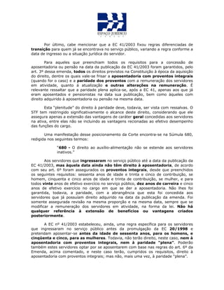 Por último, cabe mencionar que a EC 41/2003 fixou regras diferenciadas de
transição para quem já se encontrava no serviço público, variando a regra conforme a
data de ingresso ou a situação jurídica do servidor.
Para aqueles que preenchiam todos os requisitos para a concessão de
aposentadoria ou pensão na data da publicação da EC 41/2003 foram garantidos, pelo
art. 3º dessa emenda, todos os direitos previstos na Constituição à época da aquisição
do direito, dentre os quais vale-se frisar a aposentadoria com proventos integrais
(quando for o caso) e a paridade dos proventos com a remuneração dos servidores
em atividade, quanto á atualização e outras alterações na remuneração. É
relevante ressaltar que a paridade plena aplica-se, após a EC 41, apenas aos que já
eram aposentados e pensionistas na data sua publicação, bem como àqueles com
direito adquirido à aposentadoria ou pensão na mesma data.
Esta “plenitude” do direito à paridade deve, todavia, ser vista com ressalvas. O
STF tem restringido significativamente o alcance deste direito, considerando que ele
assegura apenas a extensão das vantagens de caráter geral concedidas aos servidores
na ativa, entre elas não se incluindo as vantagens recionadas ao efetivo desempenho
das funções do cargo.
Uma manifestação desse posicionamento da Corte encontra-se na Súmula 680,
redigida nos seguintes termos:
“680 - O direito ao auxílio-alimentação não se estende aos servidores
inativos.”
Aos servidores que ingressaram no serviço público até a data da publicação da
EC 41/2003, mas àquela data ainda não têm direito à aposentadoria, de acordo
com seu art. 6º foram assegurados os proventos integrais, desde que preenchidos
os seguintes requisitos: sessenta anos de idade e trinta e cinco de contribuição, se
homem, cinquenta e cinco anos de idade e trinta de contribuição, se mulher, e para
todos vinte anos de efetivo exercício no serviço público, dez anos de carreira e cinco
anos de efetivo exercício no cargo em que se der a aposentadoria. Não lhes foi
garantida, todavia, a paridade, com a abrangência que esta foi concedida aos
servidores que já possuíam direito adquirido na data da publicação da emenda. Foi
somente assegurada revisão na mesma proporção e na mesma data, sempre que se
modificar a remuneração dos servidores em atividade, na forma da lei. Não há
qualquer referência à extensão de benefícios ou vantagens criados
posteriormente.
A EC nº 41/2003 estabeleceu, ainda, uma regra específica para os servidores
que ingressaram no serviço público antes da promulgação da EC 20/1998 e
pretendam aposentar-se antes da idade de sessenta anos, para os homens, e
cinqüenta e cinco, para as mulheres. Todavia, não terão direito, neste caso, nem à
aposentadoria com proventos integrais, nem à paridade “plena”. Poderão
também estes servidores optar por se aposentarem com base nas regras do art. 6º da
Emenda, acima comentado, e neste caso terão, cumpridos os requisitos, direito à
aposentadoria com proventos integrais; mas não, mais uma vez, à paridade “plena”.
 