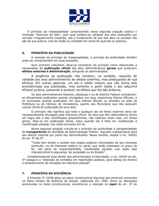 O princípio da impessoalidade compreendido nessa segunda acepção explica o
chamado “exercício de fato”, pelo qual confere-se validade aos atos praticados por
servidor irregularmente investido, sob o fundamento de que tais atos na verdade não
são de sua autoria, mas do órgão ou entidade em nome do qual ele os praticou.
6. PRINCÍPIO DA PUBLICIDADE
A exemplo do princípio da impessoalidade, o princípio da publicidade também
pode ser compreendido em duas acepções.
Num primeiro vislumbre, deve-se considerar tal princípio como relacionado á
necessidade de publicação oficial dos atos administrativos gerais que produzam
efeitos externos à Administração, atingindo os administrados.
A exigência de publicação não constitui, na verdade, requisito de
validade dos atos administrativos de efeitos externos, mas pressuposto de sua
eficácia. Em outras palavras, um ato é válido mesmo que não tenha sido
providenciada sua publicação, mas somente a partir desta o ato adquirirá
eficácia jurídica, passando a produzir os efeitos que lhe são próprios.
Os atos administrativos federais, estaduais e os do Distrito Federal consideram-
se oficialmente publicados quando divulgados nos seus respectivos Diários Oficiais; e
os municipais quando publicados em seus Diários Oficiais ou afixados na sede da
Prefeitura ou da Câmara de Vereadores, quanto aos Municípios que não possuem
veículo oficial de publicação de seus atos.
O princípio não significa que todo e qualquer ato de feitos externos deva ser
necessariamente divulgado pela imprensa oficial. Os atos que têm destinatários certos
em regra são a eles cientificados pessoalmente, não cabendo neste caso, em linhas
gerais, falar-se em publicação oficial, salvo quando ela é feita em substituição à
cientificação pessoal, nos casos previstos em lei.
Numa segunda acepção vincula-se o princípio da publicidade à obrigatoriedade
de transparência da atividade da Administração Pública, requisito indispensável para
seu efetivo controle por parte dos administrados. Nesse sentido, dispõe o inc. XXXIII
do art. 5º da CF:
“Todos tem direito a receber dos órgãos públicos informações de seu interesse
particular, ou de interesse coletivo ou geral, que serão prestadas no prazo da
lei, sob pena de responsabilidade, ressalvadas aquelas cujo sigilo seja
imprescindível à segurança da sociedade ou do Estado”.
Complementando esse direito dos administrados à informação, o inc. XXXIV do art.
5º assegura a “obtenção de certidões em repartições públicas, para defesa de direitos
e esclarecimento de situações de interesse pessoal”.
7. PRINCÍPIO DA EFICIÊNCIA
A Emenda nº 19/98 alçou ao plano constitucional algumas das diretrizes presentes
no Plano Diretor de Reforma do Estado, elaborado em 1995. Entre as alterações
promovidas no texto constitucional, encontra-se a inserção no caput do art. 37 do
 