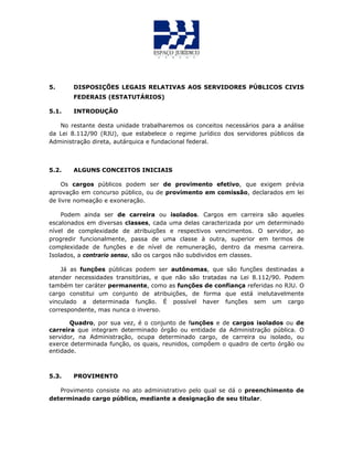 5. DISPOSIÇÕES LEGAIS RELATIVAS AOS SERVIDORES PÚBLICOS CIVIS
FEDERAIS (ESTATUTÁRIOS)
5.1. INTRODUÇÃO
No restante desta unidade trabalharemos os conceitos necessários para a análise
da Lei 8.112/90 (RJU), que estabelece o regime jurídico dos servidores públicos da
Administração direta, autárquica e fundacional federal.
5.2. ALGUNS CONCEITOS INICIAIS
Os cargos públicos podem ser de provimento efetivo, que exigem prévia
aprovação em concurso público, ou de provimento em comissão, declarados em lei
de livre nomeação e exoneração.
Podem ainda ser de carreira ou isolados. Cargos em carreira são aqueles
escalonados em diversas classes, cada uma delas caracterizada por um determinado
nível de complexidade de atribuições e respectivos vencimentos. O servidor, ao
progredir funcionalmente, passa de uma classe à outra, superior em termos de
complexidade de funções e de nível de remuneração, dentro da mesma carreira.
Isolados, a contrario sensu, são os cargos não subdividos em classes.
Já as funções públicas podem ser autônomas, que são funções destinadas a
atender necessidades transitórias, e que não são tratadas na Lei 8.112/90. Podem
também ter caráter permanente, como as funções de confiança referidas no RJU. O
cargo constitui um conjunto de atribuições, de forma que está inelutavelmente
vinculado a determinada função. É possível haver funções sem um cargo
correspondente, mas nunca o inverso.
Quadro, por sua vez, é o conjunto de funções e de cargos isolados ou de
carreira que integram determinado órgão ou entidade da Administração pública. O
servidor, na Administração, ocupa determinado cargo, de carreira ou isolado, ou
exerce determinada função, os quais, reunidos, compõem o quadro de certo órgão ou
entidade.
5.3. PROVIMENTO
Provimento consiste no ato administrativo pelo qual se dá o preenchimento de
determinado cargo público, mediante a designação de seu titular.
 