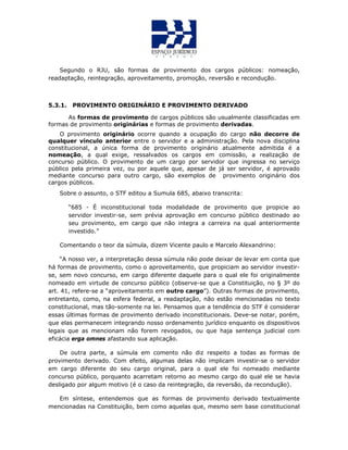 Segundo o RJU, são formas de provimento dos cargos públicos: nomeação,
readaptação, reintegração, aproveitamento, promoção, reversão e recondução.
5.3.1. PROVIMENTO ORIGINÁRIO E PROVIMENTO DERIVADO
As formas de provimento de cargos públicos são usualmente classificadas em
formas de provimento originárias e formas de provimento derivadas.
O provimento originário ocorre quando a ocupação do cargo não decorre de
qualquer vínculo anterior entre o servidor e a administração. Pela nova disciplina
constitucional, a única forma de provimento originário atualmente admitida é a
nomeação, a qual exige, ressalvados os cargos em comissão, a realização de
concurso público. O provimento de um cargo por servidor que ingressa no serviço
público pela primeira vez, ou por aquele que, apesar de já ser servidor, é aprovado
mediante concurso para outro cargo, são exemplos de provimento originário dos
cargos públicos.
Sobre o assunto, o STF editou a Sumula 685, abaixo transcrita:
“685 - É inconstitucional toda modalidade de provimento que propicie ao
servidor investir-se, sem prévia aprovação em concurso público destinado ao
seu provimento, em cargo que não integra a carreira na qual anteriormente
investido.”
Comentando o teor da súmula, dizem Vicente paulo e Marcelo Alexandrino:
“A nosso ver, a interpretação dessa súmula não pode deixar de levar em conta que
há formas de provimento, como o aproveitamento, que propiciam ao servidor investir-
se, sem novo concurso, em cargo diferente daquele para o qual ele foi originalmente
nomeado em virtude de concurso público (observe-se que a Constituição, no § 3º do
art. 41, refere-se a “aproveitamento em outro cargo”). Outras formas de provimento,
entretanto, como, na esfera federal, a readaptação, não estão mencionadas no texto
constitucional, mas tão-somente na lei. Pensamos que a tendência do STF é considerar
essas últimas formas de provimento derivado inconstitucionais. Deve-se notar, porém,
que elas permanecem integrando nosso ordenamento jurídico enquanto os dispositivos
legais que as mencionam não forem revogados, ou que haja sentença judicial com
eficácia erga omnes afastando sua aplicação.
De outra parte, a súmula em comento não diz respeito a todas as formas de
provimento derivado. Com efeito, algumas delas não implicam investir-se o servidor
em cargo diferente do seu cargo original, para o qual ele foi nomeado mediante
concurso público, porquanto acarretam retorno ao mesmo cargo do qual ele se havia
desligado por algum motivo (é o caso da reintegração, da reversão, da recondução).
Em síntese, entendemos que as formas de provimento derivado textualmente
mencionadas na Constituição, bem como aquelas que, mesmo sem base constitucional
 