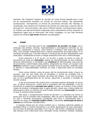 expressa, não impliquem ingresso do servidor em cargo diverso daquele para o qual
ele foi originalmente nomeado em virtude de concurso público, são plenamente
constitucionais. Diversamente, as formas de provimento derivado não referidas na
Constituição, que resultem em investidura do servidor em cargo para o qual ele não foi
aprovado em concurso público, são, para o Pretório Excelso, inconstitucionais (repise-
se, todavia, que elas permanecem integrando nosso ordenamento jurídico enquanto os
dispositivos legais que as mencionam não forem revogados, ou que haja sentença
judicial com eficácia erga omnes afastando sua aplicação).”
5.4. POSSE
A posse é o ato pelo qual se dá a investidura do servidor no cargo, com a
atribuiçao dos direitos, deveres, reponsabilidades e prerrogativas inerentes ao seu
exercício, constituindo a mesma, como observa o Professor José Carlos dos Santos
Filho, uma condição indispensável para o regular desempenho da função pública. É no
momento da posse que o servidor assume o compromisso de bem desempenhar suas
atribuições, completando-se assim a relação estatutária entre ele e a Administração.
Como prescreve o § 4° do art. 14 do RJU, a posse só ocorre no caso de
provimento de cargo por nomeação. Apesar de interrelacionados os dois institutos,
devemos diferenciá-los. A nomeação é ato unilateral da Administração, pelo qual ela
dá provimento a determinado cargo público, designando seu titular; já a posse é ato
bilateral mediante o qual o antes apenas nomeado torna-se servidor, acatando todos
os deveres e responsabilidades inerentes ao cargo e adquirindo todos os correlatos
direitos.
Como acima referido, antes da posse não há tecnicamente ainda a figura do
servidor, uma vez que ainda não se completou o vínculo do nomeado com a
Administração, a qual, nesse momento, ele ainda não integra. É por meio da posse
que se dá o aperfeiçoamento de tal vínculo, adquirindo o nomeado a condição de
servidor público.
O ato de provimento não produz para o nomeado qualquer obrigação, de forma
que, se deixar transcorrer o prazo para a investidura sem sua efetivação, o ato de
provimento é simplesmente tornado sem efeito. A posse, ao contrário, é ato jurídico
criador de direitos e obrigações para o agora servidor, sendo que a inércia deste em
efetivamente entrar no exercício de suas funções acarreta sua exoneração do cargo
no qual foi anteriormente investido.
Não basta o comparecimento formal do servidor e a assinatura do termo de
posse para que se considere esta completada. Além de outros requisitos legais, deve
ter sido o nomeado previamente considerado apto física e mentalmente para o
exercício do cargo, em inspeção médica oficial, e apresentar declaração de bens e
valores que constituem seu patrimônio.
A inspeção médica tem por intuito certificar que o indivíduo realmente satisfaz as
condições físicas e mentais necessárias a um eficaz desempenho de suas atribuições.
Há uma série de doenças, elencadas no § 1º do art. 186 do RJU, impeditivas da posse.
São doenças como tuberculose ativa, alienação mental, esclerose múltipla, neoplasia
 