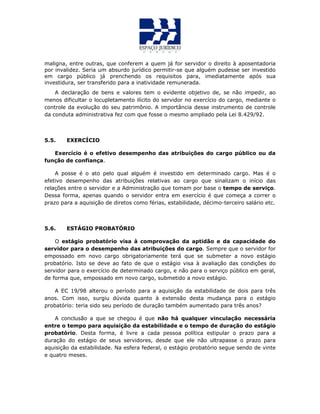 maligna, entre outras, que conferem a quem já for servidor o direito à aposentadoria
por invalidez. Seria um absurdo jurídico permitir-se que alguém pudesse ser investido
em cargo público já prenchendo os requisitos para, imediatamente após sua
investidura, ser transferido para a inatividade remunerada.
A declaração de bens e valores tem o evidente objetivo de, se não impedir, ao
menos dificultar o locupletamento ilícito do servidor no exercício do cargo, mediante o
controle da evolução do seu patrimônio. A importância desse instrumento de controle
da conduta administrativa fez com que fosse o mesmo ampliado pela Lei 8.429/92.
5.5. EXERCÍCIO
Exercício é o efetivo desempenho das atribuições do cargo público ou da
função de confiança.
A posse é o ato pelo qual alguém é investido em determinado cargo. Mas é o
efetivo desempenho das atribuições relativas ao cargo que sinalizam o início das
relações entre o servidor e a Administração que tomam por base o tempo de serviço.
Dessa forma, apenas quando o servidor entra em exercício é que começa a correr o
prazo para a aquisição de diretos como férias, estabilidade, décimo-terceiro salário etc.
5.6. ESTÁGIO PROBATÓRIO
O estágio probatório visa à comprovação da aptidão e da capacidade do
servidor para o desempenho das atribuições do cargo. Sempre que o servidor for
empossado em novo cargo obrigatoriamente terá que se submeter a novo estágio
probatório. Isto se deve ao fato de que o estágio visa à avaliação das condições do
servidor para o exercício de determinado cargo, e não para o serviço público em geral,
de forma que, empossado em novo cargo, submetido a novo estágio.
A EC 19/98 alterou o período para a aquisição da estabilidade de dois para três
anos. Com isso, surgiu dúvida quanto à extensão desta mudança para o estágio
probatório: teria sido seu período de duração também aumentado para três anos?
A conclusão a que se chegou é que não há qualquer vinculação necessária
entre o tempo para aquisição da estabilidade e o tempo de duração do estágio
probatório. Desta forma, é livre a cada pessoa política estipular o prazo para a
duração do estágio de seus servidores, desde que ele não ultrapasse o prazo para
aquisição da estabilidade. Na esfera federal, o estágio probatório segue sendo de vinte
e quatro meses.
 