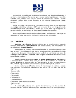 A reprovação no estágio e a consequente exoneração não são penalidades para o
servidor. A inabilitação significa apenas que a pessoa não tem aptidão para o exercício
daquele cargo, embora possa ter para outros. É por isso que o servidor é apenas
exonerado (medida sem caráter punitivo), e não demitido (medida com caráter
punitivo).
Apesar do caráter não-punitivo da exoneração em decorrência de não aprovação
em estágio probatório, entende o STF que a medida deve ser obrigatoriamente
precedida de processo administrativo, mesmo que singelo, onde seja assegurado ao
servidor o direito de se contrapor às alegações que lhe são desfavoráveis.
Ainda, entende a Corte que o estágio não protege o servidor contra a extinção do
seu cargo. De forma que, extinto este, deverá ser o servidor exonerado.
5.7. VACÂNCIA
Vacância e provimento são dois institutos que se complementam. Enquanto
por meio deste se dá o prenchimento dos cargos públicos, por meio daquela os
cargos públicos são desocupados.
Há hipóteses de vacância que não se relacionam ao provimento de novo cargo
pelo servidor, e há hipóteses em que ocorre, simultaneamente, vacância de um cargo
e provimento de outro. Há simultaneamente vacância e provimento nos casos de
promoção, readaptação e posse em outro cargo inacumulável. Nos demais casos
ocorre apenas vacância.
A vacância pode, ainda, ocorrer com ou sem o rompimento do vínculo entre
a Administração e o servidor. Pode, ainda, resultar de ato voluntário do servidor; de
um ato de ofício da Administração, sem a anuência do servidor; ou mesmo de um
fato jurídico, cuja ocorrência prescinde de qualquer manifestação de vontade.
Vamos analisar essas diferentes formas de manifestação da vacância à luz das
suas hipóteses de ocorrência previstas no art. 33 da Lei 8.112/90, que são as
seguintes:
1) exoneração;
2) demissão;
3) promoção;
4) readaptação;
5) aposentadoria;
6) posse em outro cargo inacumulável;
7) falecimento.
A exoneração pode se dar a pedido do servidor ou por ato de ofício da
Administração. Em qualquer dessas hipóteses acarreta a ruptura do vínculo do servidor
 