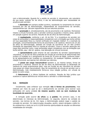 com a Administração. Quando for a pedido do servidor é, obviamente, ato voluntário
da sua parte; quando for de ofício, é ato da Administração sem necessidade de
anuência pelo servidor.
A demissão tem sempre caráter punitivo, resultando no rompimento do vínculo
funcional por ato da Administração, independente de consentimento do servidor,
características que derivam logicamente da sua natureza punitiva.
A promoção é, simultaneamente, ato de provimento e de vacância. Permanece
intacto o vínculo funcional, pois o servidor continua ocupando o mesmo cargo, apenas
em posição superior da carreira. Resulta de ato de ofício da Administração.
A readaptação, conforme o art. 24 do RJU, “é a investidura do servidor em
cargo de atribuições e responsabilidades compatíveis com a limitação que tenha sofrido
em sua capacidade física ou mental verificada em inspeção médica”. É, a exemplo da
promoção, concomitantemente forma de provimento e de vacância. Decorre de um ato
de ofício da Administração, adotado em função da ocorrência de um fato jurídico
(limitação da capacidade física ou mental do servidor). Como o servidor desocupa seu
cargo para prencher outro, cujas atribuições sejam compatíveis com as limitações que
tenha sofrido, aqui não há quebra, mas alteração do vínculo funcional.
A aposentadoria pode emanar de ato voluntário do servidor (aposentadoria
voluntária), ou de ato de ofício praticado em função da ocorrência de determinado fato
jurídico (a invalidez ou o atingimento do limite de 70 anos de idade, conforme tratar-
se de aposentadoria por invalidez ou compulsória). Em qualquer hipótese, subsiste a
relação funcional, que apenas tem alterada sua natureza.
A posse em cargo inacumulável também é, ao mesmo tempo, forma de
provimento e vacância. Decorre de ato de ofício da Administração (a declaração de
vacância do cargo propriamente dita), mas em função de ato voluntário do servidor
(sua posse em cargo inacumulável). Aqui há rompimento do vínculo do servidor com a
Administração, mas imediatamente forma-se nova relação jurídica, em virtude da
posse no outro cargo.
O falecimento é a última hipótese de vacância. Resulta de fato jurídico que
ocasiona a ruptura definitiva do vínculo entre o servidor e a Administração.
5.8. REMOÇÃO
Inicialmente, cabe enfatizar que remoção não é forma de provimento, mas
instituto por meio do qual se dá o deslocamento do servidor para exercer suas
atribuições em outra unidade do mesmo quadro, com ou sem mudança da
localidade de exercício.
A remoção pode ocorrer de ofício ou a pedido. No primeiro caso, é ela
determinada no interesse da Administração; no segundo, decorre da vontade do
servidor, nos termos da lei. Em regra, a Administração poderá negar o pedido de
remoção do servidor. Em determinadas situações, porém, estará obrigada a deferi-lo.
Ao analisarmos o texto da Lei 8.112/90 teremos oportunidade de estudar as diferentes
modalidades de remoção.
 