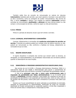 Também estão fora do conceito de remuneração os valores de natureza
indenizatória recebidos pelo servidor, que visam apenas a recompor o seu patrimônio
(e não a acrescê-lo, como as vantagens de caráter remuneratório). Nos termos do
RJU, o termo vantagens é gênero, que engloba as espécies indenizações (sempre
excluídas da remuneração), gratificações e adicionais (as duas últimas podem ou não
compor a remuneração do servidor, conforme sejam ou não permanentes).
5.10.3. FÉRIAS
Férias é o período de descanso anual a que tem direito o servidor.
5.10.4. LICENÇAS, AFASTAMENTOS E CONCESSÕES
Licenças, afastamentos e concessões são ausências autorizadas do servidor ao
serviço. O período de ausência poderá ser contado como de efetivo exercício ou não,
poderá ser remunerado ou não, conforme a hipótese de licença, afastamento ou
concessão de que se trate.
5.11. REGIME DISCIPLINAR
O regime disciplinar é composto das normas que versam sobre os deveres, as
obrigações, as responsabilidades e as penalidades relacionadas aos servidores públicos
quando no desempenho de suas funções.
5.12. SINDICÂNCIA E PROCESSO ADMINISTRATIVO DISCIPLINAR (PAD)
Nos termos da Lei 8.112/90, o Processo Administrativo Disciplinar (PAD) é o
instrumento legal de que dispõe a Administração para apurar o cometimento de
infrações graves pelos seus servidores e proceder à aplicação das penalidades cabíveis.
O PAD é o principal, mas não o único meio juridicamente apto à
imposição de penalidades por faltas administrativas. A Lei 8.112/90 prevê
também a sindicância, processo mediante o qual podem ser impostas ao servidor as
penalidades de advertência e de suspensão por até trinta dias. Como se nota, trata-se
de sanções não tão graves, motivo pelo qual a sindicância é processo mais célere que
o PAD.
Sempre que houver possibilidade de serem aplicadas as penalidades de demissão,
cassação de aposentadoria ou disponibilidade, destituição de cargo em comissão,
destituição de função comissionada ou suspensão superior a trinta dias (respeitado o
limite de noventa dias) é indispensável a instauração do PAD.
 