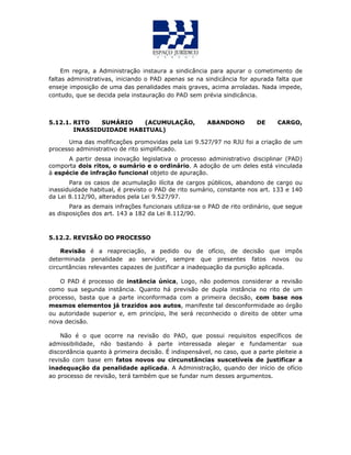 Em regra, a Administração instaura a sindicância para apurar o cometimento de
faltas administrativas, iniciando o PAD apenas se na sindicância for apurada falta que
enseje imposição de uma das penalidades mais graves, acima arroladas. Nada impede,
contudo, que se decida pela instauração do PAD sem prévia sindicância.
5.12.1. RITO SUMÁRIO (ACUMULAÇÃO, ABANDONO DE CARGO,
INASSIDUIDADE HABITUAL)
Uma das mofificações promovidas pela Lei 9.527/97 no RJU foi a criação de um
processo administrativo de rito simplificado.
A partir dessa inovação legislativa o processo administrativo disciplinar (PAD)
comporta dois ritos, o sumário e o ordinário. A adoção de um deles está vinculada
à espécie de infração funcional objeto de apuração.
Para os casos de acumulação ilícita de cargos públicos, abandono de cargo ou
inassiduidade habitual, é previsto o PAD de rito sumário, constante nos art. 133 e 140
da Lei 8.112/90, alterados pela Lei 9.527/97.
Para as demais infrações funcionais utiliza-se o PAD de rito ordinário, que segue
as disposições dos art. 143 a 182 da Lei 8.112/90.
5.12.2. REVISÃO DO PROCESSO
Revisão é a reapreciação, a pedido ou de ofício, de decisão que impôs
determinada penalidade ao servidor, sempre que presentes fatos novos ou
circuntâncias relevantes capazes de justificar a inadequação da punição aplicada.
O PAD é processo de instância única, Logo, não podemos considerar a revisão
como sua segunda instância. Quanto há previsão de dupla instância no rito de um
processo, basta que a parte inconformada com a primeira decisão, com base nos
mesmos elementos já trazidos aos autos, manifeste tal desconformidade ao órgão
ou autoridade superior e, em princípio, lhe será reconhecido o direito de obter uma
nova decisão.
Não é o que ocorre na revisão do PAD, que possui requisitos específicos de
admissibilidade, não bastando à parte interessada alegar e fundamentar sua
discordância quanto à primeira decisão. É indispensável, no caso, que a parte pleiteie a
revisão com base em fatos novos ou circunstâncias suscetíveis de justificar a
inadequação da penalidade aplicada. A Administração, quando der início de ofício
ao processo de revisão, terá também que se fundar num desses argumentos.
 