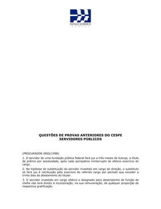 QUESTÕES DE PROVAS ANTERIORES DO CESPE
SERVIDORES PÚBLICOS
(PROCURADOR INSS/1998)
1. O servidor de uma fundação pública federal fará jus a três meses de licença, a título
de prêmio por assiduidade, após cada qüinqüênio ininterrupto de efetivo exercício do
cargo.
2. Na hipótese de substituição do servidor investido em cargo de direção, o substituto
só fará jus à retribuição pelo exercício do referido cargo por período que exceder a
trinta dias de afastamento do titular.
3. O servidor investido em cargo efetivo e designado para desempenho de função de
chefia não terá direito à incorporação, na sua remuneração, de qualquer proporção de
respectiva gratificação.
 