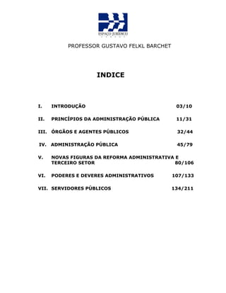 PROFESSOR GUSTAVO FELKL BARCHET
INDICE
I. INTRODUÇÃO 03/10
II. PRINCÍPIOS DA ADMINISTRAÇÃO PÚBLICA 11/31
III. ÓRGÃOS E AGENTES PÚBLICOS 32/44
IV. ADMINISTRAÇÃO PÚBLICA 45/79
V. NOVAS FIGURAS DA REFORMA ADMINISTRATIVA E
TERCEIRO SETOR 80/106
VI. PODERES E DEVERES ADMINISTRATIVOS 107/133
VII. SERVIDORES PÚBLICOS 134/211
 