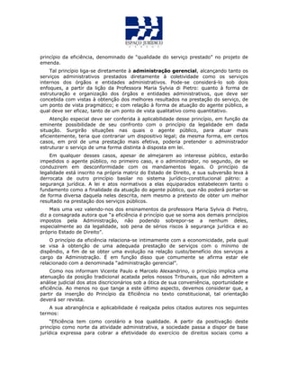 princípio da eficiência, denominado de “qualidade do serviço prestado” no projeto de
emenda.
Tal princípio liga-se diretamente à administração gerencial, alcançando tanto os
serviços administrativos prestados diretamente à coletividade como os serviços
internos dos órgãos e entidades administrativos. Pode-se considerá-lo sob dois
enfoques, a partir da lição da Professora Maria Sylvia di Pietro: quanto à forma de
estruturação e organização dos órgãos e entidades administrativos, que deve ser
concebida com vistas à obtenção dos melhores resultados na prestação do serviço, de
um ponto de vista pragmático; e com relação à forma de atuação do agente público, a
qual deve ser eficaz, tanto de um ponto de vista qualitativo como quantitativo.
Atenção especial deve ser conferida à aplicabilidade desse princípio, em função da
eminente possibilidade de seu confronto com o princípio da legalidade em dada
situação. Surgirão situações nas quais o agente público, para atuar mais
eficientemente, teria que contrariar um dispositivo legal; da mesma forma, em certos
casos, em prol de uma prestação mais efetiva, poderia pretender o administrador
estruturar o serviço de uma forma distinta à disposta em lei.
Em qualquer desses casos, apesar de almejarem ao interesse público, estarão
impedidos o agente público, no primeiro caso, e o administrador, no segundo, de se
conduzirem em desconformidade com os mandamentos legais. O princípio da
legalidade está inscrito na própria matriz do Estado de Direito, e sua subversão leva à
derrocata de outro princípio basilar no sistema jurídico-constitucional pátrio: a
segurança jurídica. A lei e atos normativos a elas equiparados estabelecem tanto o
fundamento como a finalidade da atuação do agente público, que não poderá portar-se
de forma diversa daquela neles descrita, nem mesmo a pretexto de obter um melhor
resultado na prestação dos serviços públicos.
Mais uma vez valendo-nos dos ensinamentos da professora Maria Sylvia di Pietro,
diz a consagrada autora que “a eficiência é princípio que se soma aos demais princípios
impostos pela Administração, não podendo sobrepor-se a nenhum deles,
especialmente ao da legalidade, sob pena de sérios riscos à segurança jurídica e ao
próprio Estado de Direito”.
O princípio da eficiência relaciona-se intimamente com a economicidade, pela qual
se visa à obtenção de uma adequada prestação de serviços com o mínimo de
dispêndio, a fim de se obter uma evolução na relação custo/benefício dos serviços a
cargo da Administração. É em função disso que comumente se afirma estar ele
relacionado com a denominada “administração gerencial”.
Como nos informam Vicente Paulo e Marcelo Alexandrino, o princípio implica uma
atenuação da posição tradicional acatada pelos nossos Tribunais, que não admitem a
análise judicial dos atos discricionários sob a ótica de sua conveniência, oportunidade e
eficiência. Ao menos no que tange a este último aspecto, devemos considerar que, a
partir da inserção do Princípio da Eficiência no texto constitucional, tal orientação
deverá ser revista.
A sua abrangência e aplicabilidade é realçada pelos citados autores nos seguintes
termos:
“Eficiência tem como corolário a boa qualidade. A partir da positivação deste
princípio como norte da atividade administrativa, a sociedade passa a dispor de base
jurídica expressa para cobrar a efetividade do exercício de direitos sociais como a
 
