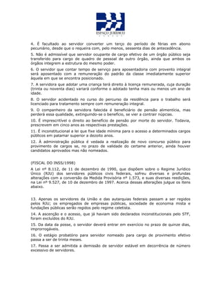 4. É facultado ao servidor converter um terço do período de férias em abono
pecuniário, desde que o requeira com, pelo menos, sessenta dias de antecedência.
5. Não é admissível que servidor ocupante de cargo efetivo de um órgão público seja
transferido para cargo de quadro de pessoal de outro órgão, ainda que ambos os
órgãos integrem a estrutura do mesmo poder.
6. O servidor que contar tempo de serviço para aposentadoria com provento integral
será aposentado com a remuneração do padrão da classe imediatamente superior
àquela em que se encontra posicionado.
7. A servidora que adotar uma criança terá direito à licença remunerada, cuja duração
(trinta ou noventa dias) variará conforme o adotado tenha mais ou menos um ano de
idade.
8. O servidor acidentado no curso do percurso da residência para o trabalho será
licenciado para tratamento sempre com remuneração integral.
9. O companheiro da servidora falecida é beneficiário de pensão alimentícia, mas
perderá essa qualidade, extinguindo-se o benefício, se vier a contrair núpcias.
10. É imprescritível o direito ao benefício de pensão por morte do servidor. Todavia,
prescrevem em cinco anos as respectivas prestações.
11. É inconstitucional a lei que fixe idade mínima para o acesso a determinados cargos
públicos em patamar superior a dezoito anos.
12. À administração pública é vedada a realização de novo concurso público para
provimento de cargos se, no prazo de validade do certame anterior, ainda houver
candidatos aprovados mas não nomeados.
(FISCAL DO INSS/1998)
A Lei nº 8.112, de 11 de dezembro de 1990, que dispõem sobre o Regime Jurídico
Único (RJU) dos servidores públicos civis federais, sofreu diversas e profundas
alterações com a conversão da Medida Provisória nº 1.573, e suas diversas reedições,
na Lei nº 9.527, de 10 de dezembro de 1997. Acerca dessas alterações julgue os itens
abaixo.
13. Apenas os servidores da União e das autarquias federais passam a ser regidos
pelos RJU; os empregados de empresas públicas, sociedade de economia mista e
fundações públicas serão regidos pelo regime celetista.
14. A ascenção e o acesso, que já haviam sido declarados inconstitucionais pelo STF,
foram excluídos do RJU.
15. Da data da posse, o servidor deverá entrar em exercício no prazo de quinze dias,
improrrogáveis.
16. O estágio probatório para servidor nomeado para cargo de provimento efetivo
passa a ser de trinta meses.
17. Passa a ser admitida a demissão de servidor estável em decorrência de número
excessivo de servidores.
 