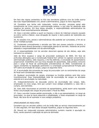 Em face das regras constantes no RJU dos servidores públicos civis da União acerca
das suas responsabilidades civil, penal e administrativa, julgue os itens seguintes.
18. Considere que tenha sido instaurado, contra servidor, processo penal pelo
cometimento de crime contra a administração pública, e que este foi absolvido pela
negativa de autoria. Em face dessa situação, a responsabilidade administrativa do
servidor ficará automaticamente afastada.
19. Caso o servidor público a quem se imputou o dever de indenizar prejuízo causado
ao erário venha a falecer, essa obrigação de reparar o dano poderá ser estendida aos
sucessores.
20. As sanções civis, penais e administrativas não poderão ser cumuladas, a fim de se
evitar múltipla punição.
21. Condenado criminalmente o servidor por fato que causou prejuízo a terceiro, a
vítima do dano deverá demandar a indenização apenas do servidor, restando de pronto
afastada a responsabilidade civil da administração.
22. A responsabilidade civil do servidor decorrerá apenas de ato doloso, seja este
comissivo ou omissivo.
João da Silva ocupava o cargo de procurador autárquico do INSS. Em face de
profundas alterações que a Constituição Federal tem sofrido no capítulo concernente à
administração pública, João requereu, e foi-lhe deferida, a concessão de aposentadoria
proporcional. Insatisfeito com sua nova situação de aposentado, João prestou concurso
para o cargo de fiscal de contribuições previdenciárias do INSS. Considerando as
regras constantes na legislação pertinente e a orientação jurisprudencial firmada pelo
STF sobre acumulação de cargos, julgue os seguintes itens.
23. A acumulação dos proventos do cargo de procurador com os vencimentos do cargo
de fiscal será considerada indevida.
24. Qualquer acumulação de cargos, empregos ou funções públicos será tida como
inconstitucional. Essa impossibilidade total de acumulação de cargos na atividade
estende-se à acumulação na inatividade.
25. Independentemente da discussão acerca da acumulação dos cargos, João,
empossado no novo cargo, terá que cumprir novo estágio probatório e, caso não o
cumpra, será demitido.
26. Caso João renunciasse ao provento da aposentadoria, ainda assim seria reputada
ilícita a acumulação dos cargos de procurador e fiscal do INSS.
27. Caso o servidor tivesse pedido exoneração, e não a sua aposentadoria, no cargo de
procurador, no qual já havia adquirido a estabilidade, e fosse empossado no cargo de
fiscal, não teria de se submeter a novo estágio probatório.
(PROCURADOR DO INSS/1999)
Considere que um servidor público civil da União falte ao serviço intencionalmente por
31 dias seguidos. Em face dessa situação hipotética, julgue os seguintes itens.
28. Deverá ser instaurado processo administrativo sumário visando à apuração do
ilícito, sendo possível a aplicação da pena de demissão.
 
