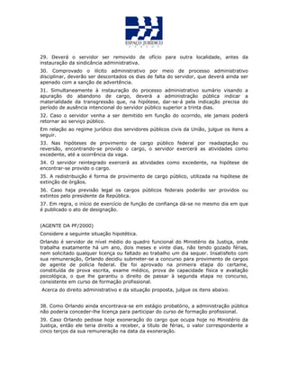29. Deverá o servidor ser removido de ofício para outra localidade, antes da
instauração da sindicância administrativa.
30. Comprovado o ilícito administrativo por meio de processo administrativo
disciplinar, deverão ser descontados os dias de falta do servidor, que deverá ainda ser
apenado com a sanção de advertência.
31. Simultaneamente à instauração do processo administrativo sumário visando a
apuração do abandono de cargo, deverá a administração pública indicar a
materialidade da transgressão que, na hipótese, dar-se-á pela indicação precisa do
período de ausência intencional do servidor público superior a trinta dias.
32. Caso o servidor venha a ser demitido em função do ocorrido, ele jamais poderá
retornar ao serviço público.
Em relação ao regime jurídico dos servidores públicos civis da União, julgue os itens a
seguir.
33. Nas hipóteses de provimento de cargo público federal por readaptação ou
reversão, encontrando-se provido o cargo, o servidor exercerá as atividades como
excedente, até a ocorrência da vaga.
34. O servidor reintegrado exercerá as atividades como excedente, na hipótese de
encontrar-se provido o cargo.
35. A redistribuição é forma de provimento de cargo público, utilizada na hipótese de
extinção de órgãos.
36. Caso haja previsão legal os cargos públicos federais poderão ser providos ou
extintos pelo presidente da República.
37. Em regra, o início de exercício de função de confiança dá-se no mesmo dia em que
é publicado o ato de designação.
(AGENTE DA PF/2000)
Considere a seguinte situação hipotética.
Orlando é servidor de nível médio do quadro funcional do Ministério da Justiça, onde
trabalha exatamente há um ano, dois meses e vinte dias, não tendo gozado férias,
nem solicitado qualquer licença ou faltado ao trabalho um dia sequer. Insatisfeito com
sua remuneração, Orlando decidiu submeter-se a concurso para provimento de cargos
de agente de polícia federal. Ele foi aprovado na primeira etapa do certame,
constituída de prova escrita, exame médico, prova de capacidade física e avaliação
psicológica, o que lhe garantiu o direito de passar à segunda etapa no concurso,
consistente em curso de formação profissional.
Acerca do direito administrativo e da situação proposta, julgue os itens abaixo.
38. Como Orlando ainda encontrava-se em estágio probatório, a administração pública
não poderia conceder-lhe licença para participar do curso de formação profissional.
39. Caso Orlando pedisse hoje exoneração do cargo que ocupa hoje no Ministério da
Justiça, então ele teria direito a receber, a título de férias, o valor correspondente a
cinco terços da sua remuneração na data da exoneração.
 