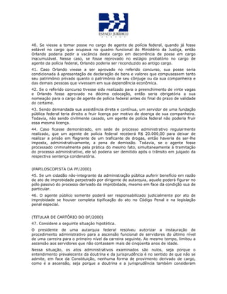 40. Se viesse a tomar posse no cargo de agente de polícia federal, quando já fosse
estável no cargo que ocupava no quadro funcional do Ministério da Justiça, então
Orlando poderia pedir a vacância deste cargo em decorrência de posse em cargo
inacumulável. Nesse caso, se fosse reprovado no estágio probatório no cargo de
agente da polícia federal, Orlando poderia ser reconduzido ao antigo cargo.
41. Caso Orlando viesse a ser aprovado no referido concurso, sua posse seria
condicionada á apresentação de declaração de bens e valores que compusessem tanto
seu patrimônio privado quanto o patrimônio de seu cônjuge ou da sua companheira e
das demais pessoas que vivessem em sua dependência econômica.
42. Se o referido concurso tivesse sido realizado para o preenchimento de vinte vagas
e Orlando fosse aprovado na décima colocação, então seria obrigatória a sua
nomeação para o cargo de agente de polícia federal antes do final do prazo de validade
do certame.
43. Sendo demandada sua assistência direta e contínua, um servidor de uma fundação
pública federal teria direito a fruir licença por motivo de doença de sua companheira.
Todavia, não sendo civilmente casado, um agente de polícia federal não poderia fruir
essa mesma licença.
44. Caso ficasse demonstrado, em sede de processo administrativo regularmente
realizado, que um agente de polícia federal receberá R$ 20.000,00 para deixar de
realizar a prisão em flagrante de um traficante de drogas, então haveria de ser-lhe
imposta, administrativamente, a pena de demissão. Todavia, se o agente fosse
processado criminalmente pela prática do mesmo fato, simultaneamente à tramitação
do processo administrativo, ele só poderia ser demitido após o trânsito em julgado da
respectiva sentença condenatória.
(PAPILOSCOPISTA DA PF/2000)
45. Se um cidadão não-integrante da administração pública auferir benefício em razão
de ato de improbidade perpetrado por dirigente de autarquia, aquele poderá figurar no
pólo passivo do processo derivado da improbidade, mesmo em face da condição sua de
particular.
46. O agente público somente poderá ser responsabilizado judicialmente por ato de
improbidade se houver completa tipificação do ato no Código Penal e na legislação
penal especial.
(TITULAR DE CARTÓRIO DO DF/2000)
47. Considere a seguinte situação hipotética.
O presidente de uma autarquia federal resolveu autorizar a instauração de
procedimento administrativo para a ascensão funcional de servidores do último nível
de uma carreira para o primeiro nível da carreira seguinte. Ao mesmo tempo, limitou a
ascensão aos servidores que não contassem mais de cinqüenta anos de idade.
Nessa situação, os atos administrativos examinados são nulos, seja porque o
entendimento prevalecente da doutrina e da jurisprudência é no sentido de que não se
admite, em face da Constituição, nenhuma forma de provimento derivado de cargo,
como é a ascensão, seja porque a doutrina e a jurisprudência também consideram
 