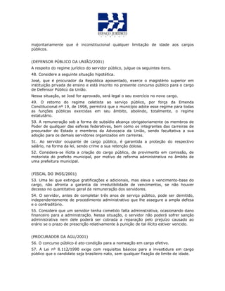 majoritariamente que é inconstitucional qualquer limitação de idade aos cargos
públicos.
(DEFENSOR PÚBLICO DA UNIÃO/2001)
A respeito do regime jurídico do servidor público, julgue os seguintes itens.
48. Considere a seguinte situação hipotética.
José, que é procurador da República aposentado, exerce o magistério superior em
instituição privada de ensino e está inscrito no presente concurso público para o cargo
de Defensor Público da União.
Nessa situação, se José for aprovado, será legal o seu exercício no novo cargo.
49. O retorno do regime celetista ao serviço público, por força da Emenda
Constitucional nº 19, de 1998, permitirá que o município adote esse regime para todas
as funções públicas exercidas em seu âmbito, abolindo, totalmente, o regime
estatutário.
50. A remuneração sob a forma de subsídio alcança obrigatoriamente os membros de
Poder de qualquer das esferas federativas, bem como os integrantes das carreiras de
procurador do Estado e membros da Advocacia da União, sendo facultativa a sua
adoção para os demais servidores organizados em carreiras.
51. Ao servidor ocupante de cargo público, é garantida a proteção do respectivo
salário, na forma da lei, sendo crime a sua retenção dolosa.
52. Considera-se ilícita a criação do cargo público, de provimento em comissão, de
motorista do prefeito municipal, por motivo de reforma administrativa no âmbito de
uma prefeitura municipal.
(FISCAL DO INSS/2001)
53. Uma lei que extingue gratificações e adicionais, mas eleva o vencimento-base do
cargo, não afronta a garantia da irredutibilidade de vencimentos, se não houver
decesso no quantitativo geral da remuneração dos servidores.
54. O servidor, antes de completar três anos de serviço público, pode ser demitido,
independentemente de procedimento administrativo que lhe assegure a ampla defesa
e o contraditório.
55. Considere que um servidor tenha cometido falta administrativa, ocasionando dano
financeiro para a administração. Nessa situação, o servidor não poderá sofrer sanção
administrativa nem dele poderá ser cobrada a reparação pelo prejuízo causado ao
erário se o prazo de prescrição relativamente à punição de tal ilícito estiver vencido.
(PROCURADOR DA AGU/2001)
56. O concurso público é ato-condição para a nomeação em cargo efetivo.
57. A Lei nº 8.112/1990 exige com requisitos básicos para a investidura em cargo
público que o candidato seja brasileiro nato, sem qualquer fixação de limite de idade.
 