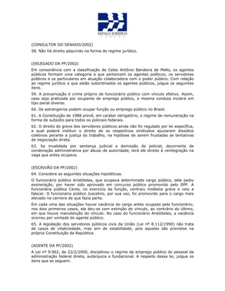 (CONSULTOR DO SENADO/2002)
58. Não há direito adquirido na forma de regime jurídico.
(DELEGADO DA PF/2002)
Em consonância com a classificação de Celso Antônio Bandeira de Mello, os agentes
públicos formam uma categoria a que pertencem os agentes políticos, os servidores
públicos e os particulares em atuação colaboradora com o poder público. Com relação
ao regime jurídico a que estão subordinados os agentes públicos, julgue os seguintes
itens.
59. A prevaricação é crime próprio de funcionário público com vínculo efetivo. Assim,
caso seja praticada por ocupante de emprego público, a mesma conduta incidirá em
tipo penal diverso.
60. Os estrangeiros podem ocupar função ou emprego público no Brasil.
61. A Constituição de 1988 prevê, em caráter obrigatório, o regime de remuneração na
forma de subsídio para todos os policiais federais.
62. O direito de greve dos servidores públicos ainda não foi regulado por lei específica,
a qual poderá instituir o direito de os respectivos sindicatos ajuizarem dissídios
coletivos perante a justiça do trabalho, na hipótese de serem frustadas as tentativas
de negociação direta.
63. Se invalidada por sentença judicial a demissão de policial, decorrente de
condenação administrativa por abuso de autoridade, terá ele direito à reintegração na
vaga que antes ocupava.
(ESCRIVÃO DA PF/2002)
64. Considere as seguintes situações hipotéticas.
O funcionário público Aristóteles, que ocupava determinado cargo público, dele pediu
exoneração, por haver sido aprovado em concurso público promovido pelo DPF. A
funcionária pública Ceres, no exercício da função, contraiu moléstia grave e veio a
falecer. O funcionário público Juscelino, por sua vez, foi promovido para o cargo mais
elevado na carreira de que fazia parte.
Em cada uma das situações houve vacância do cargo antes ocupado pelo funcionário;
nos dois primeiros casos, ela deu-se com extinção do vínculo, ao contrário do último,
em que houve manutenção do vínculo. No caso do funcionário Aristóteles, a vacância
ocorreu por vontade do agente público.
65. A legislação dos servidores públicos civis da União (Lei nº 8.112/1990) não trata
de casos de vitaliciedade, mas sim de estabilidade, pois aqueles são previstos na
própria Constituição da República.
(AGENTE DA PF/2002)
A Lei nº 9.962, de 22/2/2000, disciplinou o regime de emprego público do pessoal da
administração federal direta, autárquica e fundacional. A respeito dessa lei, julgue os
itens que se seguem.
 