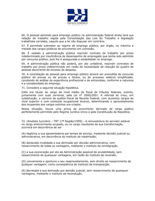 66. O pessoal admitido para emprego público na administração federal direta terá sua
relação de trabalho regida pela Consolidação das Leis do Trabalho e legislação
trabalhista correlata, naquilo que a lei não dispuser em contrário.
67. É permitido submeter ao regime de emprego público, por órgão, no máximo a
metade dos cargos públicos de provimento em comissão.
68. É vedado à administração pública rescindir contrato de trabalho por prazo
indeterminado por insuficiência de desempenho de empregado que tenha sido admitido
por concurso público, pois lhe é assegurada a estabilidade no emprego.
69. A administração pública não poderá, por ato unilateral, rescindir contratos de
trabalho por prazo indeterminado em razão da necessidade de redução do quadro de
pessoal decorrente de excesso de despesa.
70. A contratação de pessoal para emprego público deverá ser precedida de concurso
público de provas ou de provas e títulos, ou de processo seletivo simplificado,
constando de análise da experiência profissional e de entrevistas, conforme a natureza
e a complexidade do emprego.
71. Considere a seguinte situação hipotética.
Célio era titular do cargo de nível médio de fiscal de tributos federais, extinto,
juntamente com suas carreiras, pela Lei nº 2000/2001. A referida lei criou, em
substituição, a carreira de auditor-fiscal da Receita Federal, com duzentos cargos de
nível superior e com conteúdo ocupacional diverso, determinando o aproveitamento
dos ocupantes dos cargos extintos ora criados.
Nessa situação, houve uma prova de provimento derivado de cargo público
perfeitamente permitido pelo Regime Jurídico Único e pela Constituição da República.
72. (Analista Juciciário – TRT 17ª Região/1999) - A reinvestidura do servidor estável
no cargo anteriormente ocupado, ou no cargo resultante de sua transformação,
ocorrerá em decorrência de ser
(A) ilegítima a sua aposentadoria por tempo de serviço, mediante decisão judicial ou
administrativa, em decorrência do instituto da readmissão.
(B) declarada invalidada a sua demissão por decisão administrativa, com
ressarcimento de todas as vantagens, mediante o instituto da reintegração.
(C) a sua exoneração por ato da Administração passível de anulabilidade, sem
ressarcimento de quaisquer vantagens, em razão do instituto da reversão.
(D) conveniente e oportuno o seu reaproveitamento, sem direito ao ressarcimento de
qualquer vantagem, como conseqüência do instituto da transposição.
(E) decretada a sua demissão por decisão judicial, sem ressarcimento de quaisquer
vantagens, mediante o instituto da recondução.
 