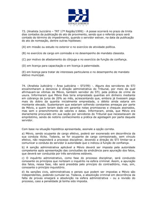 73. (Analista Juciciário – TRT 17ª Região/1999) - A posse ocorrerá no prazo de trinta
dias contados da publicação do ato de provimento, sendo que o referido prazo será
contado do término do impedimento, quando o servidor estiver, na data da publicação
do ato de nomeação, dentre outras hipóteses:
(A) em missão ou estudo no exterior e no exercício de atividade política.
(B) no exercício de cargo em comissão e no desempenho de mandato classista.
(C) por motivo de afastamento do cônjuge e no exercício de função de confiança.
(D) em licença para capacitação e em licença à paternidade.
(E) em licença para tratar de interesses particulares e no desempenho de mandato
eletivo municipal.
74. (Analista Judiciário – Área judiciária – STJ/99) -. Alguns dos servidores do STJ
encaminharam a denúncia à direção administrativa do Tribunal, por meio da qual
afirmavam-se vítimas de Mévio, também servidor do STJ, pela prática de crime de
usura. Informaram que Mévio lhes teria emprestado quantias em dinheiro mediante
em cobrança de juros de 20% ao mês, acrescentando que, embora já tivessem pago
mais do dobro da quantia inicialmente emprestada, o débito ainda estaria em
montante elevado. Sustentaram que estariam sofrendo constantes ameaças por parte
de Mévio, a quem teriam dado em garantia notas promissoras e cheques assinados,
mas sem o preenchimento de valores e datas. Informaram, ainda, que Mévio era
diariamente procurado em sua seção por servidores do Tribunal que necessitavam de
empréstimo, sendo de notório conhecimento a prática de agiotagem por parte daquele
servidor.
Com base na situação hipotética apresentada, assinale a opção correta.
a) Mévio, sendo ocupante de cargo efetivo, poderá ser exonerado em decorrência da
sua conduta ilícita. Todavia, se for ocupante de cargo comissionado, sem vínculo
efetivo, não responderá a processo disciplinar, devendo a direção do STJ limitar-se a
comunicar a conduta do servidor à autoridade que o indicou à função de confiança.
b) A sanção administrativa aplicável a Mévio deverá ser imposta pela autoridade
competente após apresentação das conclusões da sindicância para apuração dos fatos,
que deverá ser conduzida por três servidores estáveis.
c) O inquérito administrativo, como fase do processo disciplinar, será conduzido
consoante os princípios que norteiam o inquérito na esfera criminal. Assim, a apuração
dos fatos, nessa fase, não será presidida pelo princípio do contraditório, mas, sim,
consoante o princípio inquisitório.
d) As sanções civis, administrativas e penais que podem ser impostas a Mévio são
independentes, podendo cumular-se. Todavia, a absolvição criminal em decorrência da
falta de provas ensejará a absolvição na esfera administrativa – ou a revisão do
processo, caso a penalidade já tenha sido imposta.
 