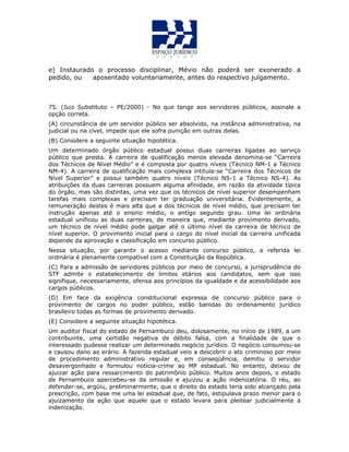 e) Instaurado o processo disciplinar, Mévio não poderá ser exonerado a
pedido, ou aposentado voluntariamente, antes do respectivo julgamento.
75. (Juiz Substituto – PE/2000) - No que tange aos servidores públicos, assinale a
opção correta.
(A) circunstância de um servidor público ser absolvido, na instância administrativa, na
judicial ou na cível, impede que ele sofra punição em outras delas.
(B) Considere a seguinte situação hipotética.
Um determinado órgão público estadual possui duas carreiras ligadas ao serviço
público que presta. A carreira de qualificação menos elevada denomina-se “Carreira
dos Técnicos de Nível Médio” e é composta por quatro níveis (Técnico NM-1 a Técnico
NM-4). A carreira de qualificação mais complexa intitula-se “Carreira dos Técnicos de
Nível Superior” e possui também quatro níveis (Técnico NS-1 a Técnico NS-4). As
atribuições da duas carreiras possuem alguma afinidade, em razão da atividade típica
do órgão, mas são distintas, uma vez que os técnicos de nível superior desempenham
tarefas mais complexas e precisam ter graduação universitária. Evidentemente, a
remuneração destes é mais alta que a dos técnicos de nível médio, que precisam ter
instrução apenas até o ensino médio, o antigo segundo grau. Uma lei ordinária
estadual unificou as duas carreiras, de maneira que, mediante provimento derivado,
um técnico de nível médio pode galgar até o último nível da carreira de técnico de
nível superior. O provimento inicial para o cargo do nível inicial da carreira unificada
depende da aprovação e classificação em concurso público.
Nessa situação, por garantir o acesso mediante concurso público, a referida lei
ordinária é plenamente compatível com a Constituição da República.
(C) Para a admissão de servidores públicos por meio de concurso, a jurisprudência do
STF admite o estabelecimento de limites etários aos candidatos, sem que isso
signifique, necessariamente, ofensa aos princípios da igualdade e da acessibilidade aos
cargos públicos.
(D) Em face da exigência constitucional expressa de concurso público para o
provimento de cargos no poder público, estão banidas do ordenamento jurídico
brasileiro todas as formas de provimento derivado.
(E) Considere a seguinte situação hipotética.
Um auditor fiscal do estado de Pernambuco deu, dolosamente, no início de 1989, a um
contribuinte, uma certidão negativa de débito falsa, com a finalidade de que o
interessado pudesse realizar um determinado negócio jurídico. O negócio consumou-se
e causou dano ao erário. A fazenda estadual veio a descobrir o ato criminoso por meio
de procedimento administrativo regular e, em conseqüência, demitiu o servidor
desavergonhado e formulou notícia-crime ao MP estadual. No entanto, deixou de
ajuizar ação para ressarcimento do patrimônio público. Muitos anos depois, o estado
de Pernambuco apercebeu-se da omissão e ajuizou a ação indenizatória. O réu, ao
defender-se, argüiu, preliminarmente, que o direito do estado teria sido alcançado pela
prescrição, com base me uma lei estadual que, de fato, estipulava prazo menor para o
ajuizamento da ação que aquele que o estado levara para pleitear judicialmente a
indenização.
 