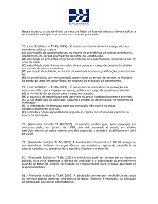 Nessa situação, o juiz de direto da vara dos feitos da fazenda estadual deverá aplicar a
lei estadual e extinguir o processo, em razão da prescrição.
76. (Juiz Substituto – TJ RN/1999) - É direito constitucionalmente assegurado aos
servidores públicos civis a
(A) acumulação de aposentadorias, no regime de previdência de caráter contributivo,
decorrentes dos cargos acumuláveis na forma da Constituição.
(B) percepção de proventos integrais na hipótese de aposentadoria compulsória aos 70
anos de idade.
(C) estabilidade após 3 anos contados de sua posse em cargo de provimento efetivo
em virtude de concurso público.
(D) percepção de subsídio, acrescido de eventuais abonos e gratificações previstos em
lei.
(E) disponibilidade, com remuneração proporcional ao tempo de serviço, na hipótese
de perda do cargo em decorrência de processo de avaliação de desempenho.
77. (Juiz Substituto – TJ RN/1999) - É conseqüência necessária da aprovação em
concurso público para ingresso no serviço pública em cargo de provimento efetivo
(A) a nomeação do aprovado para o cargo em questão.
(B) a aquisição de estabilidade pelo aprovado no prazo constitucionalmente previsto.
(C) a não preterição do aprovado, segundo a ordem de classificação, no momento da
nomeação.
(D) a indenização do aprovado caso sua nomeação não ocorra no prazo
constitucionalmente previsto.
(E) o direito á futura aposentadoria segundo as regras constitucionais vigentes na
época da aprovação.
78. (Assistente Jurícido TJ AC/2002) Um servidor público que, após aprovação em
concurso público em janeiro de 1998, tiver sido nomeado e entrado em efetivo
exercício em março desse mesmo ano terá adquirido o direito à estabilidade em abril
de 2000.
79. (Assistente Jurícido TJ AC/2002) A Emenda Constitucional n.º 20/ 98 assegurou
aos servidores titulares de cargos efetivos dos estados o regime de previdência de
caráter contributivo, preservando o equilíbrio financeiro e atuarial.
80. (Atendente Judiciário TJ BA 2003) A sindicância pode ser comparada ao inquérito
policial, haja vista dispensar a defesa do sindicado e a publicidade do procedimento
quando se tratar de simples verificação de irregularidades para eventual apuração de
responsabilidades.
81. (Atendente Judiciário TJ BA 2003) A absolvição criminal por insuficiência de prova
do servidor público demitido pela prática de delito funcional é impeditiva da aplicação
de penalidade disciplinar administrativa.
 