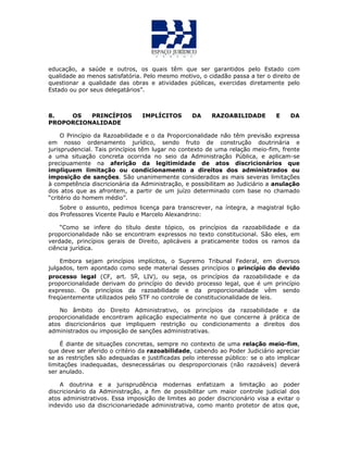educação, a saúde e outros, os quais têm que ser garantidos pelo Estado com
qualidade ao menos satisfatória. Pelo mesmo motivo, o cidadão passa a ter o direito de
questionar a qualidade das obras e atividades públicas, exercidas diretamente pelo
Estado ou por seus delegatários”.
8. OS PRINCÍPIOS IMPLÍCITOS DA RAZOABILIDADE E DA
PROPORCIONALIDADE
O Princípio da Razoabilidade e o da Proporcionalidade não têm previsão expressa
em nosso ordenamento jurídico, sendo fruto de construção doutrinária e
jurisprudencial. Tais princípios têm lugar no contexto de uma relação meio-fim, frente
a uma situação concreta ocorrida no seio da Administração Pública, e aplicam-se
precipuamente na aferição da legitimidade de atos discricionários que
impliquem limitação ou condicionamento a direitos dos administrados ou
imposição de sanções. São unanimemente considerados as mais severas limitações
à competência discricionária da Administração, e possibilitam ao Judiciário a anulação
dos atos que as afrontem, a partir de um juízo determinado com base no chamado
“critério do homem médio”.
Sobre o assunto, pedimos licença para transcrever, na íntegra, a magistral lição
dos Professores Vicente Paulo e Marcelo Alexandrino:
“Como se infere do título deste tópico, os princípios da razoabilidade e da
proporcionalidade não se encontram expressos no texto constitucional. São eles, em
verdade, princípios gerais de Direito, aplicáveis a praticamente todos os ramos da
ciência jurídica.
Embora sejam princípios implícitos, o Supremo Tribunal Federal, em diversos
julgados, tem apontado como sede material desses princípios o princípio do devido
processo legal (CF, art. 5o, LIV), ou seja, os princípios da razoabilidade e da
proporcionalidade derivam do princípio do devido processo legal, que é um princípio
expresso. Os princípios da razoabilidade e da proporcionalidade vêm sendo
freqüentemente utilizados pelo STF no controle de constitucionalidade de leis.
No âmbito do Direito Administrativo, os princípios da razoabilidade e da
proporcionalidade encontram aplicação especialmente no que concerne à prática de
atos discricionários que impliquem restrição ou condicionamento a direitos dos
administrados ou imposição de sanções administrativas.
É diante de situações concretas, sempre no contexto de uma relação meio-fim,
que deve ser aferido o critério da razoabilidade, cabendo ao Poder Judiciário apreciar
se as restrições são adequadas e justificadas pelo interesse público: se o ato implicar
limitações inadequadas, desnecessárias ou desproporcionais (não razoáveis) deverá
ser anulado.
A doutrina e a jurisprudência modernas enfatizam a limitação ao poder
discricionário da Administração, a fim de possibilitar um maior controle judicial dos
atos administrativos. Essa imposição de limites ao poder discricionário visa a evitar o
indevido uso da discricionariedade administrativa, como manto protetor de atos que,
 