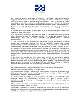 82. (Titular de Serviços Notariais e de Registro – TJDFT/2001) João, aposentado no
cargo de analista judiciário do STF, após aprovação em concurso público, foi admitido,
no ano em curso, para o cargo de oficial de justiça do TJDFT. O servidor do TJDFT
incumbido de examinar o ato de admissão de João considerou-o ilegal. Seu chefe, no
entanto, reviu o ato praticado pelo subordinado e considerou legal a admissão de João.
Considerando a situação hipotética acima e a legislação pertinente, julgue os itens a
seguir.
1 O poder de que se utilizou a chefia para rever o ato praticado pelo subordinado
caracteriza poder hierárquico.
2 Se, na situação em apreço, decorridos dez anos da concessão da aposentadoria de
João, descobrir-se que foi utilizada certidão de tempo de serviço falsa, a
administração, haja vista o tempo decorrido, não poderá anular a referida
aposentadoria.
3 Caso a acumulação dos proventos da inatividade com os vencimentos do cargo
efetivo seja considerada legítima, em face da aplicação imediata das normas
constitucionais, o valor decorrente desse somatório, nele incluídas as vantagens de
caráter pessoal, não poderá ultrapassar o que, em espécie, for pago a ministro do STF.
4 A admissão de João deverá ser considerada legítima. Ele, no entanto, deverá optar
pelos proventos da aposentadoria ou pelos vencimentos do novo cargo efetivo. Se, por
outro lado, João fosse aposentado do Banco do Brasil, ele poderia acumular a
aposentadoria com os vencimentos do cargo efetivo, independentemente de qualquer
opção.
5 Ao entrar em exercício no novo cargo, João deverá ser submetido a estágio
probatório de três anos. Somente após avaliação de desempenho e aprovação no
estágio probatório João adquirirá estabilidade. Nessa hipótese, João somente poderá
perder o cargo em virtude de sentença judicial com trânsito em julgado ou mediante
processo administrativo em que lhe seja assegurada ampla defesa.
83. (Analista Judiciário –Taquigrafia –TJDFT/2003) - Em relação aos servidores
públicos e suas atividades, julgue os itens a seguir.
I A inassiduidade habitual caracteriza-se pela ausência intencional ao serviço, sem
justa causa, por sessenta dias intercalados durante um período de doze meses. Tal
procedimento acarreta a pena de demissão.
II Em decorrência do princípio da verdade material, a autoridade que receber denúncia
anônima acerca de irregularidade cometida no serviço público deverá,
obrigatoriamente, providenciar a instauração de sindicância para apuração de
responsabilidades.
III É vedado o exercício de atividade remunerada durante o período da licença por
motivo de doença em pessoa da família.
IV Quando o relatório da comissão contrariar as provas dos autos, a autoridade
julgadora, a seu critério e sem fundamentação, poderá agravar a penalidade proposta,
abrandá-la ou isentar o servidor de responsabilidade.
 