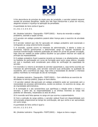 V Em decorrência do princípio do duplo grau de jurisdição, o servidor poderá requerer
revisão do processo disciplinar, desde que não haja transcorrido o prazo do recurso,
alegando excesso e injustiça na aplicação da penalidade.
A quantidade de itens certos é igual a
A 1. B 2. C 3. D 4. E 5.
84. (Analista Judiciário –Taquigrafia –TJDFT/2003) - Acerca de reversão e estágio
probatório, assinale a opção correta.
A O servidor em estágio probatório poderá obter licença para o exercício de atividade
política.
B O servidor estável que não for aprovado em estágio probatório será exonerado e
reintegrado ao cargo anteriormente ocupado.
C A reversão, quando ocorre no interesse da administração, é aberta a todos os
servidores inativos pertencentes a determinado cargo ou naquele resultante de
eventual transformação mediante publicação de edital em jornal de grande circulação,
haja vista ser vedado ao poder público escolher os que podem retornar em razão do
princípio da impessoalidade.
D O estágio probatório ficará suspenso durante as licenças e os afastamentos, exceto
na hipótese de participação em curso de formação para outro cargo efetivo, situação
em que o resultado será considerado para efeito de verificação da capacidade do
servidor.
E A reversão é o retorno à atividade do servidor aposentado e, caso tenha ocorrido por
interesse da administração, este servidor exercerá suas atribuições na qualidade de
excedente, até a ocorrência da vaga, haja vista a necessidade de atender o interesse
público manifesto na motivação do ato de nomeação.
85. (Analista Judiciário –Taquigrafia –TJDFT/2003) - Com referência ao exercício de
atividades no serviço público, julgue os itens abaixo.
I O servidor estável não-aprovado em estágio probatório pode ser exonerado sem a
necessidade de processo administrativo, exceto se praticar, no exercício do cargo, ato
de improbidade administrativa.
II A nomeação é o ato característico que aperfeiçoa a relação entre o Estado e o
servidor; a partir daí, as responsabilidades e os direitos inerentes ao cargo não
poderão ser alterados, ressalvados os atos de ofício.
III A reversão será feita apenas no cargo em que ocorreu a aposentadoria.
IV Com a extinção do cargo público, o servidor estável ficará em disponibilidade com
remuneração proporcional ao tempo de contribuição, até que venha a ser aproveitado
em outro cargo.
A quantidade de itens certos é igual a
A 0. B 1. C 2. D 3. E 4.
86. (Analista Judiciário –Taquigrafia –TJDFT/2003) - Julgue os itens a seguir.
 