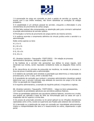I A exoneração de cargo em comissão se dará a pedido do servidor ou quando, de
acordo com a sua chefia imediata, não forem satisfeitas as condições do estágio
probatório.
II A estabilidade é um atributo pessoal do servidor, enquanto a efetividade é uma
característica do provimento de certos cargos.
III Pela falta residual não-compreendida na absolvição pelo juízo criminal é admissível
a punição administrativa do servidor público.
IV Promoção é a forma de provimento de cargos dentro da mesma carreira.
V A vacância acarreta o rompimento definitivo do vínculo jurídico entre o servidor e a
administração.
Estão certos apenas os itens
A I, II e V.
B I, III e IV.
C I, IV e V.
D II, III e IV.ESTÃO 47
E II, III e V.
87. (Analista Judiciário –Taquigrafia –TJDFT/2003) - Em relação ao processo
administrativo disciplinar, assinale a opção correta.
A Na hipótese de o servidor não apresentar sua defesa no prazo regular, será
declarada sua revelia, sendo reputadas verdadeiras todas as alegações feitas contra
ele.
B Em decorrência do princípio da presunção da inocência, na revisão do processo, o
ônus da prova é mantido para a administração.
C O relatório da comissão será remetido à autoridade que determinou a instauração do
processo para, se for o caso, emitir a decisão final.
D O presidente da comissão que conduzir o processo administrativo disciplinar poderá
determinar que o servidor indiciado seja afastado do exercício do cargo a fim de não
influir na apuração da irregularidade.
E O inquérito administrativo, a exemplo do inquérito policial, é inquisitivo e sigiloso.
QUESTÃO 48
88. (Analista Judiciário –Taquigrafia –TJDFT/2003) - Julgue os itens subseqüentes,
com respeito às penalidades aplicáveis aos servidores públicos federais.
I Entre as penalidades aplicáveis aos servidores públicos federais, encontra-se a multa,
que poderá ser aplicada à base de 50% da remuneração para os casos em que a
suspensão não for superior a trinta dias.
II Os prazos de prescrição previstos na lei penal aplicam-se às infrações disciplinares
capituladas como crime, exceto se superiores aos fixados pelo estatuto dos servidores.
III A demissão ou a destituição de cargo em comissão por improbidade administrativa
implica a indisponibilidade dos bens e o ressarcimento ao erário, dispensando a ação
penal.
 