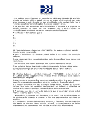IV O servidor que for demitido ou destituído do cargo em comissão por aplicação
irregular de dinheiro público poderá retornar ao serviço público federal após cinco
anos, contados a partir da data em que foi publicado o ato punitivo, haja vista o
registro desse ato ser cancelado após o decurso do respectivo prazo.
V Na aplicação das penalidades, serão consideradas a natureza e a gravidade da
infração cometida, os danos que dela provierem para o serviço público, as
circunstâncias agravantes ou atenuantes e os antecedentes funcionais.
A quantidade de itens certos é igual a
A 1.
B 2.
C 3.
D 4.
E 5.
QUESTÃO 49
89. (Analista Judiciário –Taquigrafia –TJDFT/2003) - Os servidores públicos poderão
licenciar-se com remuneração
A para o desempenho de atividade política desde a sua escolha em convenção
partidária.
B para o desempenho de mandato classista a partir da inscrição da chapa concorrente
no sindicato.
C por motivo de afastamento do cônjuge para exercício de mandato eletivo.
D por motivo de doença do enteado, mediante comprovação de junta médica oficial.
E para prestar serviços em organismo internacional de que o Brasil participe.
UESTÃO 50
90. (Analista Judiciário – Atividade Processual – TJDFT/2003) - À luz da Lei n.º
8.112/1990, assinale a opção incorreta acerca de direitos e vantagens e dos processos
administrativo e disciplinar.
A O vencimento, a remuneração e o provento poderão ser objeto de arresto, seqüestro
ou penhora nos casos de prestação de alimentos resultantes de decisão judicial.
B O processo disciplinar pode ser, a qualquer tempo, revisto, de ofício ou a pedido,
perante fatos novos ou elementos não-apreciados no processo e suscetíveis de
justificar a inocência do punido ou a inadequação da penalidade aplicada.
C A demissão por ato de corrupção determina que o ex-servidor jamais poderá
retornar ao serviço público federal.
D A extinção da punibilidade pelo decurso do prazo prescricional impede qualquer ato
da administração tendente a registrar o fato nos assentamentos individuais do
servidor.
E Ao contrário do processo administrativo disciplinar, a sindicância pode ser instaurada
sem existir um indiciado, sendo possível, inclusive, a não-apresentação de defesa
quando se concluir, por exemplo, pela instauração do processo administrativo.
 