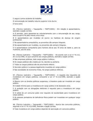 C seguro contra acidente do trabalho
D remuneração de trabalho noturno superior à do diurno
E hora extra
95. (Técnico Judiciário – Taquigrafia – TJDFT/2003) - Em relação à aposentadoria,
assinale a opção correta.
A O servidor, para aposentar-se voluntariamente com a remuneração de seu cargo,
deve ocupá-lo há pelo menos cinco anos.
B A aposentadoria por invalidez só ocorre na hipótese de doença de origem
profissional.
C Na aposentadoria compulsória, os proventos são sempre integrais.
D Na aposentadoria por invalidez, os proventos são sempre integrais.
E A aposentadoria compulsória para homens dá-se aos 70 anos de idade e, para as
mulheres, aos 65 anos.
QUESTÃO 39
96. (Técnico Judiciário – Taquigrafia – TJDFT/2003) - De acordo com a Lei n.º 8.112,
de 11/12/1990, no que concerne aos cargos públicos, assinale a opção correta.
A Nas empresas públicas, todo cargo público é efetivo.
B Os cargos públicos são criados por lei, decreto ou portaria.
C Todos os cargos públicos são de provimento efetivo.
D Servidor público é a pessoa legalmente investida em cargo público.
E Nas sociedades de economia mista, há cargos públicos efetivos.
QUESTÃO 40
97. (Técnico Judiciário – Taquigrafia – TJDFT/2003) - A respeito dos requisitos de
investidura em cargos públicos, consoante a Lei n.º 8.112/1990, assinale a opção
correta.
A Mesmo com os direitos políticos suspensos, o brasileiro pode ser investido em cargo
público.
B A idade mínima para a investidura em cargo público é de dezesseis anos.
C A quitação com as obrigações eleitorais é requisito para a investidura em cargo
público.
D O edital de um concurso pode criar requisito de escolaridade para investidura em
cargo público.
E As pessoas portadoras de deficiência física podem ser investidas em qualquer cargo
público.
QUESTÃO 41
98. (Técnico Judiciário – Taquigrafia – TJDFT/2003) - Acerca dos concursos públicos,
segundo a Lei n.º 8.112/1990, assinale a opção correta.
A Toda investidura em cargo público depende de aprovação em concurso público.
 