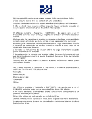 B O concurso público pode ser de provas, provas e títulos ou somente de títulos.
C Todo concurso público deve ser realizado em uma única etapa.
D O prazo de validade de concurso público poderá ser prorrogado por até duas vezes.
E Não se abrirá novo concurso público enquanto houver candidato aprovado em
concurso público anterior com prazo de validade não-expirado.
QUESTÃO 42
99. (Técnico Judiciário – Taquigrafia – TJDFT/2003) - De acordo com a Lei n.º
8.112/1990, assinale a opção correta, a respeito das formas de provimento dos cargos
públicos.
A Reintegração é a investidura de servidor em cargo de atribuições e responsabilidades
compatíveis com a limitação que tenha sofrido em sua capacidade física ou mental.
B Recondução é o retorno de servidor público estável ao cargo anteriormente ocupado
e decorrerá de inabilitação em estágio probatório relativo a outro cargo ou de
reintegração do anterior ocupante.
C Reversão é a reinvestidura de servidor estável no cargo anteriormente ocupado,
quando invalidada a sua demissão.
D Aproveitamento é a passagem de servidor estável de cargo efetivo para outro de
igual denominação, pertencente a quadro de pessoal diverso, de órgão ou instituição
do mesmo poder.
E Readaptação é o deslocamento do servidor, a pedido, no âmbito do mesmo quadro
com mudança de sede.
QUESTÃO 43
100. (Técnico Judiciário – Taquigrafia – TJDFT/2003) - A vacância de cargo público,
conforme a Lei n.º 8.112/1990, decorrerá de
A remoção.
B redistribuição.
C licença do servidor.
D promoção.
E férias.
QUESTÃO 44
101. (Técnico Judiciário – Taquigrafia – TJDFT/2003) - De acordo com a Lei n.º
8.112/1990, assinale a opção correta acerca das férias de servidor público.
A Por ocasião das férias, o servidor terá direito a um adicional correspondente a um
quarto da remuneração do período.
B O servidor público não pode parcelar seu período de férias.
C Para o primeiro período aquisitivo de férias, serão exigidos doze meses de exercício.
D A vantagem decorrente de cargo em comissão não é considerada para fins de cálculo
do adicional de férias.
 