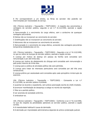 E Por corresponderem a um direito, as férias do servidor não poderão ser
interrompidas por necessidade do serviço.
102. (Técnico Judiciário – Taquigrafia – TJDFT/2003) - A respeito dos vencimentos e
vantagens do servidor público, segundo a Lei n.º 8.112/1990, assinale a opção
correta.
A Remuneração é o vencimento do cargo efetivo, sem o acréscimo de quaisquer
vantagens pecuniárias.
B Diárias não se incorporam ao vencimento do servidor.
C Gratificações não se incorporam ao vencimento do servidor.
D Adicionais não se incorporam ao vencimento do servidor.
E Remuneração é o vencimento do cargo efetivo, acrescido das vantagens pecuniárias
temporárias estabelecidas em lei.
QUESTÃO 46
103. (Técnico Judiciário – Taquigrafia – TJDFT/2003) - Segundo a Lei n.º 8.112/1990,
no que se refere às licenças de servidor público, assinale a opção correta.
A Licença por motivo de doença em pessoa da família será concedida sem
remuneração e por até trinta dias.
B Licença por motivo de afastamento do cônjuge será concedida sem remuneração e
pelo prazo máximo de trinta dias.
C Licença para a prática de atividade política não será admitida.
D Licença para tratar de interesses particulares será concedida por até três anos
consecutivos.
E Licença-prêmio por assiduidade será concedida após cada qüinqüênio ininterrupto de
exercício.
QUESTÃO 47
104. (Técnico Judiciário – Taquigrafia – TJDFT/2003) - Consoante a Lei n.º
8.112/1990, ao servidor público é proibido
A ausentar-se durante o expediente, sem prévia autorização escrita do chefe imediato.
B promover manifestação de desapreço a colega no recinto da repartição.
C filiar-se a partido político.
D ser acionista de sociedade anônima.
E sindicalizar-se.
QUESTÃO 48
105. (Técnico Judiciário – Taquigrafia – TJDFT/2003) - Conforme a Lei n.º 8.112/1990,
no que diz respeito às penalidades aplicáveis ao servidor público, assinale a opção
correta.
A A inassiduidade habitual é causa de demissão.
B A demissão por improbidade administrativa depende de prévia condenação judicial.
 