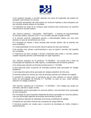 C Em qualquer situação, o servidor apenado com pena de suspensão não poderá ser
obrigado a permanecer em serviço.
D O servidor aposentado não está sujeito em nenhuma hipótese a pena disciplinar por
ato cometido quando estava em atividade.
E O abandono de cargo só se configura após sessenta dias consecutivos de ausência
intencional do servidor público.
106. (Técnico Judiciário – Taquigrafia – TJDFT/2003) - A respeito da responsabilidade
do servidor público, segundo a Lei n.º 8.112/1990, assinale a opção correta.
A O servidor somente responderá perante a administração pública por seus atos
danosos no caso de cometimento de crime.
B A obrigação de reparar o dano causado pelo servidor público não se estende aos
seus sucessores.
C A responsabilidade civil do servidor decorre apenas de seus atos dolosos.
D As sanções civis, penais e administrativas a que se sujeita o servidor não poderão
ser cumuladas.
E Tratando-se de dano causado a terceiro indenizado pela União, o servidor público
culpado responde perante a administração em ação regressiva.
107. (Técnico Judiciário de 3ª Entrância –TJ PE/2001) - De acordo com o texto da
Constituição da República de 1988 vigente, a estabilidade dos servidores públicos
A foi extinta pelo advento da Emenda Constitucional n.º 19/1998.
B será adquirida pelos ocupantes de empregos públicos após aprovação em estágio
probatório.
C será adquirida após prévia aprovação em estágio probatório de três anos.
D somente poderá ser extinta por meio de processo judicial com trânsito em julgado.
E somente foi mantida para os servidores que já eram estáveis no serviço público
antes da promulgação da Emenda n.º 19/1998, ou para os que, nesse período,
estavam em estágio probatório.
108. (Auxiliar Judiciário de 1ª Entrância – TJ PE/2001) - Com relação aos cargos em
comissão, assinale a opção correta.
A Pressupõem prévia aprovação em concurso público, mas permitem livre exoneração
de seus ocupantes.
B A nomeação de seus ocupantes independe de prévia aprovação em concurso público,
mas sua exoneração depende de processo administrativo próprio.
C A investidura depende da realização de processo simplificado de seleção.
D Poderão ser exercidos somente por ocupantes de cargos efetivos.
E Somente poderão ser criados para o exercício de atividades de chefia, direção e
assessoramento.
 