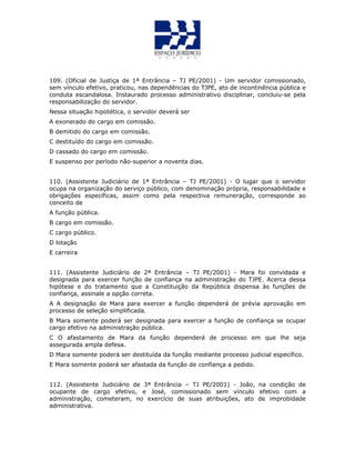 109. (Oficial de Justiça de 1ª Entrância – TJ PE/2001) - Um servidor comissionado,
sem vínculo efetivo, praticou, nas dependências do TJPE, ato de incontinência pública e
conduta escandalosa. Instaurado processo administrativo disciplinar, concluiu-se pela
responsabilização do servidor.
Nessa situação hipotética, o servidor deverá ser
A exonerado do cargo em comissão.
B demitido do cargo em comissão.
C destituído do cargo em comissão.
D cassado do cargo em comissão.
E suspenso por período não-superior a noventa dias.
110. (Assistente Judiciário de 1ª Entrância – TJ PE/2001) - O lugar que o servidor
ocupa na organização do serviço público, com denominação própria, responsabilidade e
obrigações específicas, assim como pela respectiva remuneração, corresponde ao
conceito de
A função pública.
B cargo em comissão.
C cargo público.
D lotação
E carreira
111. (Assistente Judiciário de 2ª Entrância – TJ PE/2001) - Mara foi convidada e
designada para exercer função de confiança na administração do TJPE. Acerca dessa
hipótese e do tratamento que a Constituição da República dispensa às funções de
confiança, assinale a opção correta.
A A designação de Mara para exercer a função dependerá de prévia aprovação em
processo de seleção simplificada.
B Mara somente poderá ser designada para exercer a função de confiança se ocupar
cargo efetivo na administração pública.
C O afastamento de Mara da função dependerá de processo em que lhe seja
assegurada ampla defesa.
D Mara somente poderá ser destituída da função mediante processo judicial específico.
E Mara somente poderá ser afastada da função de confiança a pedido.
112. (Assistente Judiciário de 3ª Entrância – TJ PE/2001) - João, na condição de
ocupante de cargo efetivo, e José, comissionado sem vínculo efetivo com a
administração, cometeram, no exercício de suas atribuições, ato de improbidade
administrativa.
 