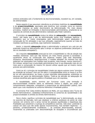 embora praticados sob o fundamento da discricionariedade, revestem-se, em verdade,
de arbitrariedade.
Nesse aspecto é que assumem relevância os princípios implícitos da razoabilidade
e da proporcionalidade, apontados pela doutrina, sem exceção, como as maiores
limitações impostas ao poder discricionário da Administração. Por meio desses
princípios, impõem-se limitações à discricionariedade administrativa, ampliando-se os
aspectos de controle do ato administrativo realizado pelo Poder Judiciário.
O princípio da razoabilidade conduz às idéias de adequação e de necessidade.
Assim, não basta que o ato da Administração tenha uma finalidade legítima. É
necessário que os meios empregados pela Administração sejam adequados à
consecução do fim almejado e que sua utilização, especialmente quando se trata de
medidas restritivas ou punitivas, seja realmente necessária.
Assim, o requisito adequação obriga o administrador a perquirir se o ato por ele
praticado mostra-se efetivamente apto a atingir os objetivos pretendidos (alcançará o
ato os resultados almejados?).
Já o requisito necessidade preocupa-se com a exigibilidade ou não da adoção das
medidas restritivas: será que não haveria um meio menos gravoso à sociedade e
igualmente eficaz na consecução dos objetivos visados (não está desmedida,
excessiva, desnecessária, desproporcional, a medida adotada? Os mesmos fins não
poderiam ser alcançados com medida mais prudente, mais branda, menos restritiva?).
Em síntese, sempre que a autoridade administrativa tiver à sua disposição mais de um
meio para a consecução do mesmo fim deverá utilizar aquele que se mostre menos
gravoso aos administrados.
Como se vê, o princípio da razoabilidade (citado por alguns autores como “princípio
da proibição de excesso”) tem por fim aferir a compatibilidade entre os meios e os fins
de um ato administrativo, de modo a evitar restrições desnecessárias, arbitrárias ou
abusivas por parte da Administração Pública. Trata-se da aferição da adequação da
conduta escolhida pelo agente público à finalidade que a lei expressa.
A razoabilidade, assim, termina por funcionar como uma limitação à
discricionariedade incidente sobre os elementos motivo e objeto, por exigir um
comportamento adequado, compatível e proporcional do administrador público, bem
assim que o ato resultante se conforme fielmente à finalidade pública.
O eminente Prof. Celso Antônio Bandeira de Mello, em sua clássica obra “Curso de
Direito Administrativo”, estabelece brilhantemente os contornos da razoabilidade e da
proporcionalidade no âmbito do Direito Administrativo.
Para o Autor, significa o princípio da razoabilidade que “a Administração, ao atuar
no exercício de discrição, terá que obedecer a critérios aceitáveis do ponto de vista
racional, em sintonia com o senso normal de pessoas equilibradas e respeitosas das
finalidades que presidiram a outorga da competência exercida. Vale dizer: pretende-se
colocar em claro que não serão apenas inconvenientes, mas também ilegítimas – e,
portanto, jurisdicionalmente invalidáveis –, as condutas desarrazoadas, bizarras,
incoerentes ou praticadas com desconsideração às situações e circunstâncias que
 