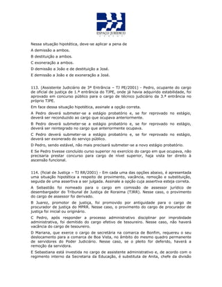 Nessa situação hipotética, deve-se aplicar a pena de
A demissão a ambos.
B destituição a ambos.
C exoneração a ambos.
D demissão a João e de destituição a José.
E demissão a João e de exoneração a José.
113. (Assistente Judiciário de 3ª Entrância – TJ PE/2001) - Pedro, ocupante do cargo
de oficial de justiça de 1.ª entrância do TJPE, onde já havia adquirido estabilidade, foi
aprovado em concurso público para o cargo de técnico judiciário da 3.ª entrância no
próprio TJPE.
Em face dessa situação hipotética, assinale a opção correta.
A Pedro deverá submeter-se a estágio probatório e, se for reprovado no estágio,
deverá ser reconduzido ao cargo que ocupava anteriormente.
B Pedro deverá submeter-se a estágio probatório e, se for reprovado no estágio,
deverá ser reintegrado no cargo que anteriormente ocupava.
C Pedro deverá submeter-se a estágio probatório e, se for reprovado no estágio,
deverá ser exonerado do serviço público.
D Pedro, sendo estável, não mais precisará submeter-se a novo estágio probatório.
E Se Pedro tivesse concluído curso superior no exercício do cargo em que ocupava, não
precisaria prestar concurso para cargo de nível superior, haja vista ter direito à
ascensão funcional.
114. (ficial de Justiça – TJ RR/2001) - Em cada uma das opções abaixo, é apresentada
uma situação hipotética a respeito de provimento, vacância, remoção e substituição,
seguida de uma assertiva a ser julgada. Assinale a opção cuja assertiva esteja correta.
A Sebastião foi nomeado para o cargo em comissão de assessor jurídico de
desembargador do Tribunal de Justiça de Roraima (TJRR). Nesse caso, o provimento
do cargo de assessor foi derivado.
B Juarez, promotor de justiça, foi promovido por antiguidade para o cargo de
procurador de justiça do MPRR. Nesse caso, o provimento do cargo de procurador de
justiça foi inicial ou originário.
C Pedro, após responder a processo administrativo disciplinar por improbidade
administrativa, foi demitido do cargo efetivo de tesoureiro. Nesse caso, não haverá
vacância do cargo de tesoureiro.
D Mariana, que exerce o cargo de secretária na comarca de Bonfim, requereu o seu
deslocamento para a comarca de Boa Vista, no âmbito do mesmo quadro permanente
de servidores do Poder Judiciário. Nesse caso, se o pleito for deferido, haverá a
remoção da servidora.
E Sebastiana está investida no cargo de assistente administrativo e, de acordo com o
regimento interno da Secretaria da Educação, é substituta de Anita, chefe da divisão
 