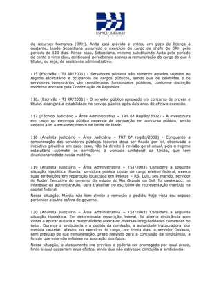 de recursos humanos (DRH). Anita está grávida e entrou em gozo de licença à
gestante, tendo Sebastiana assumido o exercício do cargo de chefe do DRH pelo
período de 120 dias. Nesse caso, Sebastiana, mesmo substituindo Anita pelo período
de cento e vinte dias, continuará percebendo apenas a remuneração do cargo de que é
titular, ou seja, de assistente administrativo.
115 (Escrivão - TJ RR/2001) - Servidores públicos são somente aqueles sujeitos ao
regime estatutário e ocupantes de cargos públicos, sendo que os celetistas e os
servidores temporários são considerados funcionários públicos, conforme distinção
moderna adotada pela Constituição da República.
116. (Escrivão - TJ RR/2001) - O servidor público aprovado em concurso de provas e
títulos alcançará a estabilidade no serviço público após dois anos de efetivo exercício.
117 (Técnico Judiciário – Área Administrativa – TRT 6ª Região/2002) - A investidura
em cargo ou emprego público depende de aprovação em concurso público, sendo
vedado à lei o estabelecimento de limite de idade.
118 (Analista judiciário – Área Judiciária – TRT 6ª região/2002) - Conquanto a
remuneração dos servidores públicos federais deva ser fixada por lei, observada a
iniciativa privativa em cada caso, não há direito à revisão geral anual, pois o regime
estatutário submete os servidores à vontade unilateral da União, que tem
discricionariedade nessa matéria.
119 (Analista Judiciário – Área Administrativa – TST/2003) Considere a seguinte
situação hipotética. Márcia, servidora pública titular de cargo efetivo federal, exerce
suas atribuições em repartição localizada em Pelotas – RS. Luís, seu marido, servidor
do Poder Executivo do governo do estado do Rio Grande do Sul, foi deslocado, no
interesse da administração, para trabalhar no escritório de representação mantido na
capital federal.
Nessa situação, Márcia não tem direito à remoção a pedido, haja vista seu esposo
pertencer a outra esfera de governo.
120 (Analista Judiciário – Área Administrativa – TST/2003) Considere a seguinte
situação hipotética. Em determinada repartição federal, foi aberta sindicância com
vistas a apurar autoria e materialidade acerca de diversas irregularidades cometidas no
setor. Durante a sindicância e a pedido da comissão, a autoridade instauradora, por
medida cautelar, afastou do exercício do cargo, por trinta dias, o servidor Osvaldo,
sem prejuízo de sua remuneração, prazo previsto para a conclusão da sindicância, a
fim de que este não influísse na apuração dos fatos.
Nessa situação, o afastamento era previsto e poderia ser prorrogado por igual prazo,
findo o qual cessariam seus efeitos, ainda que não estivesse concluída a sindicância.
 