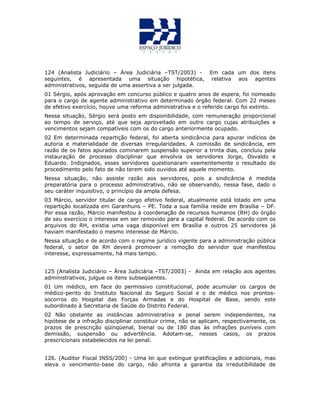 124 (Analista Judiciário – Área Judiciária –TST/2003) - Em cada um dos itens
seguintes, é apresentada uma situação hipotética, relativa aos agentes
administrativos, seguida de uma assertiva a ser julgada.
01 Sérgio, após aprovação em concurso público e quatro anos de espera, foi nomeado
para o cargo de agente administrativo em determinado órgão federal. Com 22 meses
de efetivo exercício, houve uma reforma administrativa e o referido cargo foi extinto.
Nessa situação, Sérgio será posto em disponibilidade, com remuneração proporcional
ao tempo de serviço, até que seja aproveitado em outro cargo cujas atribuições e
vencimentos sejam compatíveis com os do cargo anteriormente ocupado.
02 Em determinada repartição federal, foi aberta sindicância para apurar indícios de
autoria e materialidade de diversas irregularidades. A comissão de sindicância, em
razão de os fatos apurados cominarem suspensão superior a trinta dias, concluiu pela
instauração de processo disciplinar que envolvia os servidores Jorge, Osvaldo e
Eduardo. Indignados, esses servidores questionaram veementemente o resultado do
procedimento pelo fato de não terem sido ouvidos até aquele momento.
Nessa situação, não assiste razão aos servidores, pois a sindicância é medida
preparatória para o processo administrativo, não se observando, nessa fase, dado o
seu caráter inquisitivo, o princípio da ampla defesa.
03 Márcio, servidor titular de cargo efetivo federal, atualmente está lotado em uma
repartição localizada em Garanhuns – PE. Toda a sua família reside em Brasília – DF.
Por essa razão, Márcio manifestou à coordenação de recursos humanos (RH) do órgão
de seu exercício o interesse em ser removido para a capital federal. De acordo com os
arquivos do RH, existia uma vaga disponível em Brasília e outros 25 servidores já
haviam manifestado o mesmo interesse de Márcio.
Nessa situação e de acordo com o regime jurídico vigente para a administração pública
federal, o setor de RH deverá promover a remoção do servidor que manifestou
interesse, expressamente, há mais tempo.
125 (Analista Judiciário – Área Judiciária –TST/2003) - Ainda em relação aos agentes
administrativos, julgue os itens subseqüentes.
01 Um médico, em face do permissivo constitucional, pode acumular os cargos de
médico-perito do Instituto Nacional do Seguro Social e o de médico nos prontos-
socorros do Hospital das Forças Armadas e do Hospital de Base, sendo este
subordinado à Secretaria de Saúde do Distrito Federal.
02 Não obstante as instâncias administrativa e penal serem independentes, na
hipótese de a infração disciplinar constituir crime, não se aplicam, respectivamente, os
prazos de prescrição qüinqüenal, bienal ou de 180 dias às infrações puníveis com
demissão, suspensão ou advertência. Adotam-se, nesses casos, os prazos
prescricionais estabelecidos na lei penal.
126. (Auditor Fiscal INSS/200) - Uma lei que extingue gratificações e adicionais, mas
eleva o vencimento-base do cargo, não afronta a garantia da irredutibilidade de
 