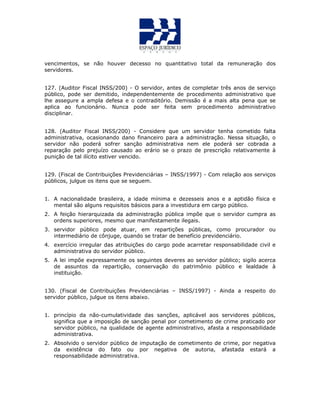 vencimentos, se não houver decesso no quantitativo total da remuneração dos
servidores.
127. (Auditor Fiscal INSS/200) - O servidor, antes de completar três anos de serviço
público, pode ser demitido, independentemente de procedimento administrativo que
lhe assegure a ampla defesa e o contraditório. Demissão é a mais alta pena que se
aplica ao funcionário. Nunca pode ser feita sem procedimento administrativo
disciplinar.
128. (Auditor Fiscal INSS/200) - Considere que um servidor tenha cometido falta
administrativa, ocasionando dano financeiro para a administração. Nessa situação, o
servidor não poderá sofrer sanção administrativa nem ele poderá ser cobrada a
reparação pelo prejuízo causado ao erário se o prazo de prescrição relativamente à
punição de tal ilícito estiver vencido.
129. (Fiscal de Contribuições Previdenciárias – INSS/1997) - Com relação aos serviços
públicos, julgue os itens que se seguem.
1. A nacionalidade brasileira, a idade mínima e dezesseis anos e a aptidão física e
mental são alguns requisitos básicos para a investidura em cargo público.
2. A feição hierarquizada da administração pública impõe que o servidor cumpra as
ordens superiores, mesmo que manifestamente ilegais.
3. servidor público pode atuar, em repartições públicas, como procurador ou
intermediário de cônjuge, quando se tratar de benefício previdenciário.
4. exercício irregular das atribuições do cargo pode acarretar responsabilidade civil e
administrativa do servidor público.
5. A lei impõe expressamente os seguintes deveres ao servidor público; sigilo acerca
de assuntos da repartição, conservação do patrimônio público e lealdade à
instituição.
130. (Fiscal de Contribuições Previdenciárias – INSS/1997) - Ainda a respeito do
servidor público, julgue os itens abaixo.
1. princípio da não-cumulatividade das sanções, aplicável aos servidores públicos,
significa que a imposição de sanção penal por cometimento de crime praticado por
servidor público, na qualidade de agente administrativo, afasta a responsabilidade
administrativa.
2. Absolvido o servidor público de imputação de cometimento de crime, por negativa
da existência do fato ou por negativa de autoria, afastada estará a
responsabilidade administrativa.
 