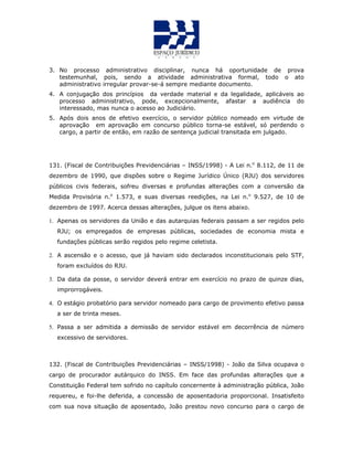 3. No processo administrativo disciplinar, nunca há oportunidade de prova
testemunhal, pois, sendo a atividade administrativa formal, todo o ato
administrativo irregular provar-se-á sempre mediante documento.
4. A conjugação dos princípios da verdade material e da legalidade, aplicáveis ao
processo administrativo, pode, excepcionalmente, afastar a audiência do
interessado, mas nunca o acesso ao Judiciário.
5. Após dois anos de efetivo exercício, o servidor público nomeado em virtude de
aprovação em aprovação em concurso público torna-se estável, só perdendo o
cargo, a partir de então, em razão de sentença judicial transitada em julgado.
131. (Fiscal de Contribuições Previdenciárias – INSS/1998) - A Lei n.o
8.112, de 11 de
dezembro de 1990, que dispões sobre o Regime Jurídico Único (RJU) dos servidores
públicos civis federais, sofreu diversas e profundas alterações com a conversão da
Medida Provisória n.o
1.573, e suas diversas reedições, na Lei n.o
9.527, de 10 de
dezembro de 1997. Acerca dessas alterações, julgue os itens abaixo.
1. Apenas os servidores da União e das autarquias federais passam a ser regidos pelo
RJU; os empregados de empresas públicas, sociedades de economia mista e
fundações públicas serão regidos pelo regime celetista.
2. A ascensão e o acesso, que já haviam sido declarados inconstitucionais pelo STF,
foram excluídos do RJU.
3. Da data da posse, o servidor deverá entrar em exercício no prazo de quinze dias,
improrrogáveis.
4. O estágio probatório para servidor nomeado para cargo de provimento efetivo passa
a ser de trinta meses.
5. Passa a ser admitida a demissão de servidor estável em decorrência de número
excessivo de servidores.
132. (Fiscal de Contribuições Previdenciárias – INSS/1998) - João da Silva ocupava o
cargo de procurador autárquico do INSS. Em face das profundas alterações que a
Constituição Federal tem sofrido no capítulo concernente à administração pública, João
requereu, e foi-lhe deferida, a concessão de aposentadoria proporcional. Insatisfeito
com sua nova situação de aposentado, João prestou novo concurso para o cargo de
 