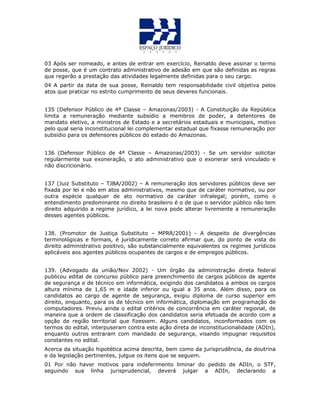 03 Após ser nomeado, e antes de entrar em exercício, Reinaldo deve assinar o termo
de posse, que é um contrato administrativo de adesão em que são definidas as regras
que regerão a prestação das atividades legalmente definidas para o seu cargo.
04 A partir da data de sua posse, Reinaldo tem responsabilidade civil objetiva pelos
atos que praticar no estrito cumprimento de seus deveres funcionais.
135 (Defensor Público de 4ª Classe – Amazonas/2003) - A Constituição da República
limita a remuneração mediante subsídio a membros de poder, a detentores de
mandato eletivo, a ministros de Estado e a secretários estaduais e municipais, motivo
pelo qual seria inconstitucional lei complementar estadual que fixasse remuneração por
subsídio para os defensores públicos do estado do Amazonas.
136 (Defensor Público de 4ª Classe – Amazonas/2003) - Se um servidor solicitar
regularmente sua exoneração, o ato administrativo que o exonerar será vinculado e
não discricionário.
137 (Juiz Substituto – TJBA/2002) – A remuneração dos servidores públicos deve ser
fixada por lei e não em atos administrativos, mesmo que de caráter normativo, ou por
outra espécie qualquer de ato normativo de caráter infralegal; porém, como o
entendimento predominante no direito brasileiro é o de que o servidor público não tem
direito adquirido a regime jurídico, a lei nova pode alterar livremente a remuneração
desses agentes públicos.
138. (Promotor de Justiça Substituto – MPRR/2001) - A despeito de divergências
terminológicas e formais, é juridicamente correto afirmar que, do ponto de vista do
direito administrativo positivo, são substancialmente equivalentes os regimes jurídicos
aplicáveis aos agentes públicos ocupantes de cargos e de empregos públicos.
139. (Advogado da união/Nov 2002) - Um órgão da administração direta federal
publicou edital de concurso público para preenchimento de cargos públicos de agente
de segurança e de técnico em informática, exigindo dos candidatos a ambos os cargos
altura mínima de 1,65 m e idade inferior ou igual a 35 anos. Além disso, para os
candidatos ao cargo de agente de segurança, exigiu diploma de curso superior em
direito, enquanto, para os de técnico em informática, diplomação em programação de
computadores. Previu ainda o edital critérios de concorrência em caráter regional, de
maneira que a ordem de classificação dos candidatos seria efetuada de acordo com a
opção de região territorial que fizessem. Alguns candidatos, inconformados com os
termos do edital, interpuseram contra este ação direta de inconstitucionalidade (ADIn),
enquanto outros entraram com mandado de segurança, visando impugnar requisitos
constantes no edital.
Acerca da situação hipotética acima descrita, bem como da jurisprudência, da doutrina
e da legislação pertinentes, julgue os itens que se seguem.
01 Por não haver motivos para indeferimento liminar do pedido de ADIn, o STF,
seguindo sua linha jurisprudencial, deverá julgar a ADIn, declarando a
 